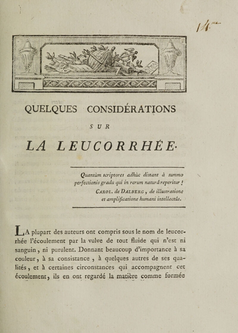 I ri- QUELQUES CONSIDÉRATIONS SUR LA LEUCORRHÉE■ Quantum scriptores adhùc distant à summo perfiectionis gradu qui in rerum naturâreperitur / Carol. de Dalberg , de illustrations et amplifications humani intellectûs. La plupart des auteurs ont compris sous le nom de leucor¬ rhée l’écoulement par la vulve de tout fluide qui n’est ni sanguin ? ni purulent. Donnant beaucoup d’importance à sa couleur 5 à sa consistance ? à quelques autres de ses qua¬ lités 7 et à certaines circonstances qui accompagnent cec écoulement ? ils en ont regardé la matière comme formée