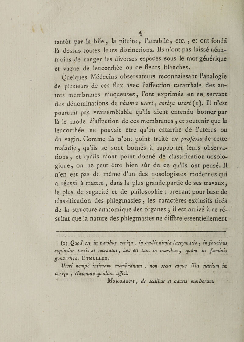 tantôt parla bile, la pituite, l’atrabiîe, etc. , et ont fondé là dessus toutes leurs distinctions. Ils n’ont pas laissé néan¬ moins de ranger les diverses espèces sous le mot générique et vague de leucorrhée ou de fleurs blanches. Quelques Médecins observateurs reconnaissant l’analogie de plusieurs de ces flux avec l’affection catarrhale des au¬ tres membranes muqueuses, l’ont exprimée en se. servant des dénominations de rhuma uteri, cori^a uteri (i). Il n’est pourtant pas vraisemblable qu’ils aient entendu borner par là le mode d’affection de ces membranes , et soutenir que la leucorrhée ne pouvait être qu’un catarrhe de l’uterus ou du vagin. Comme ils n’ont point traité ex professa de cette maladie , qu’ils se sont bornés à rapporter leurs observa¬ tions , et qu’ils n’ont point donné de classification nosolo¬ gique, on ne peut être bien sûr de ce qu’ils ont pensé. Il n’en est pas de même d’un des nosologistes modernes qui a réussi à mettre , dans la plus grande partie de ses travaux, le plus de sagacité et de philosophie : prenant pour base de classification des phlegmasies , les caractères exclusifs tirés de la structure anatomique des organes ; il est arrivé à ce ré¬ sultat que la nature des phlegmasies ne diffère essentiellement (i) Quod est in naribus coripi, in oculis nimia lacrymatio , infaucibus copiosior tussis et secreatus, hoc est tara in maribus, cpuàm in fccminis gonorrhea. ETMULLER. Uteri nempè intimant membranam t non secus atque ilia narium in coriqa , rheumate quodam affici. Morgagni , de sedibus et causis morborum.