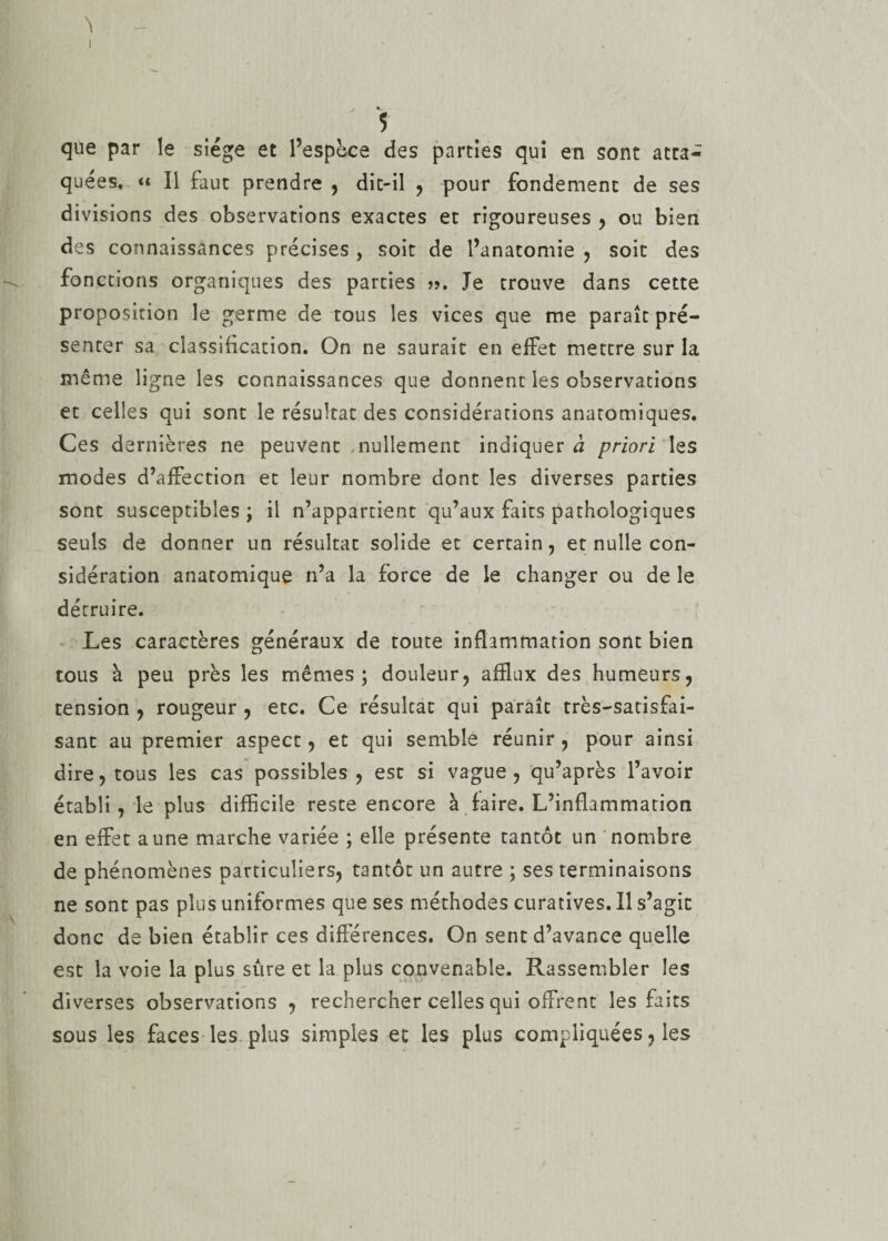 . *. 5 que par le siège et l’espèce des parties qui en sont atta¬ quées, « Il faut prendre , dit-il , pour fondement de ses divisions des observations exactes et rigoureuses , ou bien des connaissances précises , soit de l’anatomie , soit des fonctions organiques des parties ». Je trouve dans cette proposition le germe de tous les vices que me paraît pré¬ senter sa classification. On ne saurait en effet mettre sur la même ligne les connaissances que donnent les observations et celles qui sont le résultat des considérations anatomiques. Ces dernières ne peuvent nullement indiquer à priori les modes d’affection et leur nombre dont les diverses parties sont susceptibles ; il n’appartient qu’aux faits pathologiques seuls de donner un résultat solide et certain, et nulle con¬ sidération anatomique n’a la force de le changer ou de le détruire. Les caractères généraux de toute inflammation sont bien tous à peu près les mêmes; douleur, afflux des humeurs, tension , rougeur , etc. Ce résultat qui paraît très-satisfai¬ sant au premier aspect, et qui semble réunir, pour ainsi dire, tous les cas possibles, est si vague, qu’après l’avoir établi, le plus difficile reste encore à faire. L’inflammation en effet aune marche variée ; elle présente tantôt un nombre de phénomènes particuliers, tantôt un autre ; ses terminaisons ne sont pas plus uniformes que ses méthodes curatives. Il s’agit donc de bien établir ces différences. On sent d’avance quelle est la voie la plus sûre et la plus convenable. Rassembler les diverses observations , rechercher celles qui offrent les faits sous les faces les plus simples et les plus compliquées, les