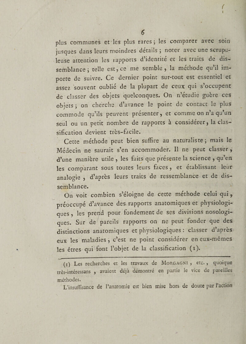 ( 6 plus communes et les plus rares; les comparer avec soin jusques dans leurs moindres détails ; noter avec une scrupu¬ leuse attention les rapports d’identité et les traits de dis¬ semblance ; telle est, ce me semble, la méthode qu’il im¬ porte de suivre. Ce dernier point sur-tout est essentiel et assez souvent oublié de la plupart de ceux qui s’occupent de classer des objets quelconques. On n’étudie guère ces objets ; on cherche d’avance le point de contact le plus commode qu’ils peuvent présenter, et comme on n’a qu’un seul ou un petit nombre de rapports à considérer, la clas¬ sification devient très-facile. Cette méthode peut bien suffire au naturaliste; mais le Médecin ne saurait s’en accommoder. Il ne peut classer , d’une manière utile , les faits que présente la science , qu’en les comparant sous toutes leurs faces, et établissant leur analogie , d’après leurs traits de ressemblance et de dis¬ semblance. On voit combien s’éloigne de cette méthode celui qui ? préoccupé d’avance des rapports anatomiques et physiologi¬ ques , les prend pour fondement de ses divisions nosologi¬ ques. Sur de pareils rapports on ne peut fonder que des distinctions anatomiques et physiologiques : classer d’après eux les maladies , c’est ne point considérer en eux-mêmes les êtres qui font l’objet de la classification (i). (i) Les recherches et les travaux de Morgagni &gt; etc. , quoique îrès-intéressans , avaient déjà démontré en partie le vice de pareilles méthodes. L’insuffisance de l’anatomie est bien mise hors de doute par l’action 'N