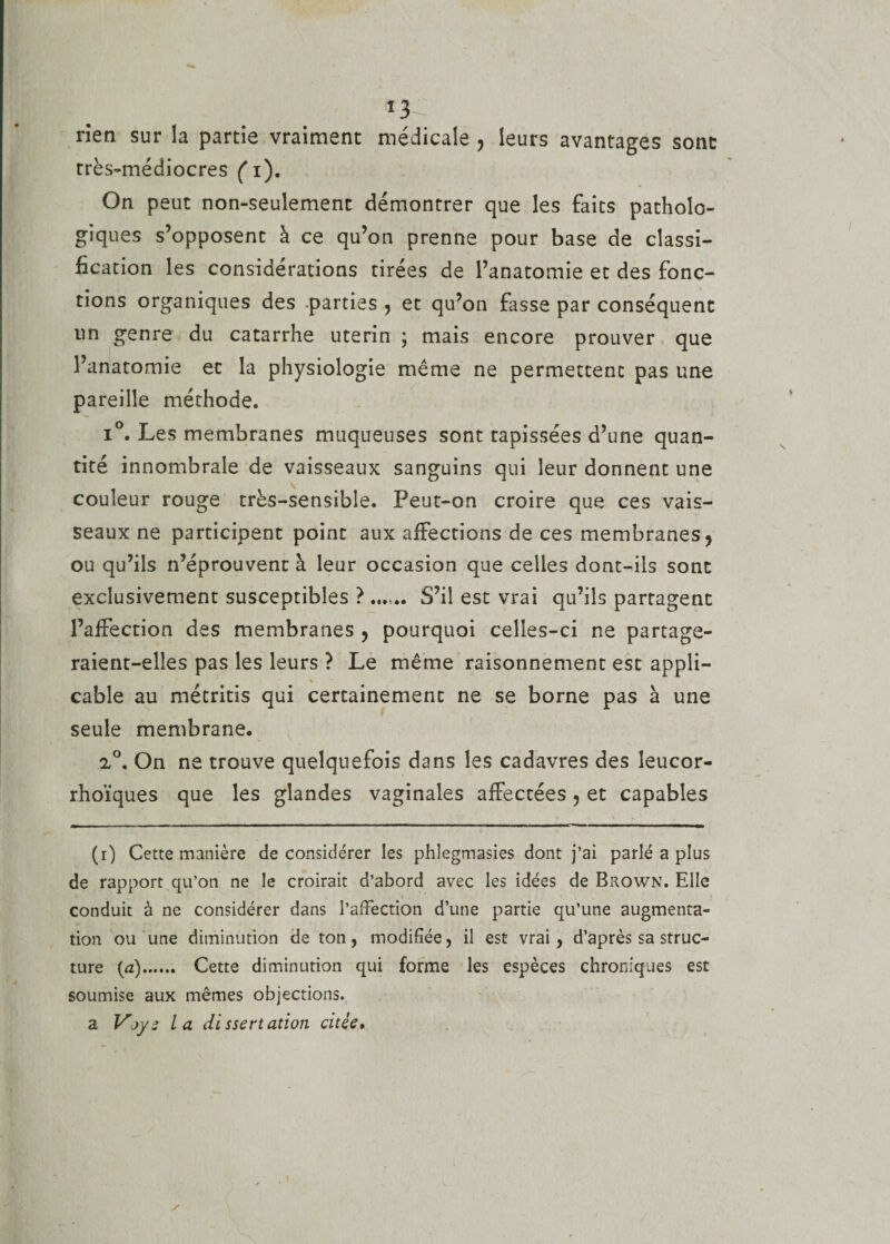 *3 rîen sur la partie vraiment médicale , leurs avantages sont très-médiocres fi). On peut non-seulement démontrer que les faits patholo¬ giques s’opposent à ce qu’on prenne pour base de classi¬ fication les considérations tirées de l’anatomie et des fonc¬ tions organiques des .parties , et qu’on fasse par conséquent un genre du catarrhe utérin ; mais encore prouver que l’anatomie et la physiologie même ne permettent pas une pareille méthode. i°. Les membranes muqueuses sont tapissées d’une quan¬ tité innombrale de vaisseaux sanguins qui leur donnent une couleur rouge très-sensible. Peut-on croire que ces vais¬ seaux ne participent point aux affections de ces membranes, ou qu’ils n’éprouvent à leur occasion que celles dont-ils sont exclusivement susceptibles ? ...... S’il est vrai qu’ils partagent l’affection des membranes , pourquoi celles-ci ne partage¬ raient-elles pas les leurs ? Le même raisonnement est appli- % cable au métritis qui certainement ne se borne pas à une seule membrane. 2°, On ne trouve quelquefois dans les cadavres des leucor- rhoïques que les glandes vaginales affectées, et capables (i) Cette manière déconsidérer les phlegmasies dont j’ai parlé a plus de rapport qu’on ne le croirait d’abord avec les idées de Brown. Elle conduit à ne considérer dans l’affection d’une partie qu’une augmenta¬ tion ou une diminution de ton, modifiée, il est vrai , d’après sa struc¬ ture (a). Cette diminution qui forme les espèces chroniques est soumise aux mêmes objections, a Vjye la dissertation citée.