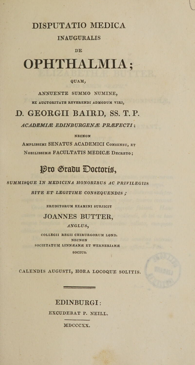 DISPUTATIO MEDICA INAUGURALIS I OPHTHALMIA; QUAM, ANNUENTE SUMMO NUMINE, EX AUCTORITATE REVERENDI ADMODUM VIRI, D. GEORGII BAIRD, SS. T. P. ACADEMUS EDINBURGENJE PRJEFECTI; NECNON Amplissimi SENATUS ACADEMICI Consensu, et Nobilissimae FACULTATIS MEDICiE Decreto; Pro ®raou iDoctotis, SUMMISQUE IN MEDICINA HONORIBUS AC PRIVILEGIIS RITE ET LEGITIME CONSEQUENDIS ; ERUDITORUM EXAMINI SUBJICIT JOANNESBUTTER, ANGLUS, COLLEGII REGII CHIRURGORUM LOND. NECNON SOCIETATUM LINNAEAN.® ET WERNERIANjE SOCIUS. CALENDIS AUGUSTI, HORA LOCOQUE SOLTTIS. EDINBURGI: EXCUDEBAT P. NEILL, MDCCCXX»