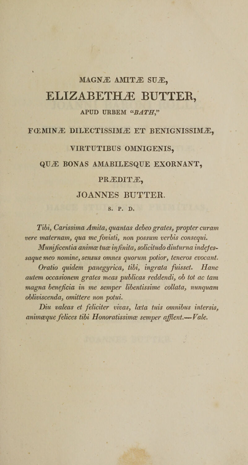 MAGNaE AMITJE SUaE, ELIZABETELE BUTTER, APUD URBEM «.BATH” F (E MINaE DILECTISSIMAE ET BENIGNISSIMaE, VIRTUTIBUS OMNIGENIS, QUaE BONAS AMABILESQUE EXORNANT, PRaEDITAE, JOANNES BUTTER. S. P. D, Tibi, Carissima Amita, quantas debeo grates, propter curam vere maternam, qua me fovisti, non possum verbis consequi. Munificentia animce tuae iiifinita, solicitudo diuturna indejes- saque meo nomine, sensus omnes quorum potior, teneros evocant. Oratio quidem panegyrica, tibi, ingrata fuisset. Hanc autem occasionem grates meas publicas reddendi, ob tot ac tam magna beneficia in me semper libentissime collata, nunquam obliviscenda, omittere non potui. Diu valeas et feliciter vivas, laeta tuis omnibus intersis, animaeque felices tibi Honoratissimae semper afflent-—Vale.