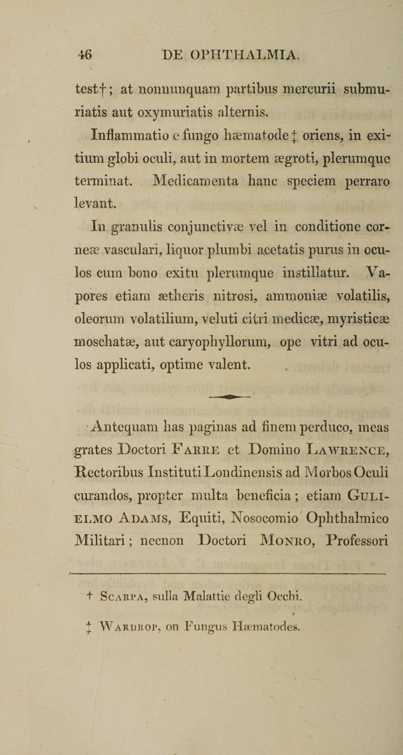 testf; at nonnunquam partibus mercurii submu- riatis aut oxymuriatis alternis. Inflammatio e fungo haematodef oriens, in exi¬ tium globi oculi, aut in mortem aegroti, plerumque terminat. Medicamenta hanc speciem perraro levant. In granulis conjunctivae vel in conditione cor¬ neae vasculari, liquor plumbi acetatis purus in ocu¬ los cum bono exitu plerumque instillatur. Va¬ pores etiam aetheris nitrosi, ammoniae volatilis, oleorum volatilium, veluti citri medicae, myristicae moschatae, aut caryophyHorum, ope vitri ad ocu¬ los applicati, optime valent. Antequam has paginas ad finem perduco, meas grates Doctori Faree et Domino Lawiience, Rectoribus Instituti Londinensis ad Morbos Oculi curandos, propter multa beneficia; etiam Guli- elmo Adams, Equiti, Nosocomio Ophthalmico Militari; necnon Doctori Moneo, Professori t Scaiipa, suba Malattie degli Oechi. J Wardkop, on Fungus Haematodes.