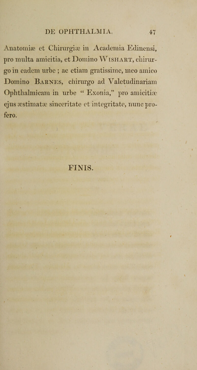 Anatomiae et Chirurgias in Academia Edinensi, pro multa amicitia, et Domino Wishabt, chirur¬ go in eadem urbe ; ac etiam gratissime, meo amico Domino Babnes, chirurgo ad Valetudinariam Ophthalmicam in urbe “ Exonia,” pro amicitias ejus aestimatae sinceritate et integritate, nunc pro¬ fero. ) FINIS.