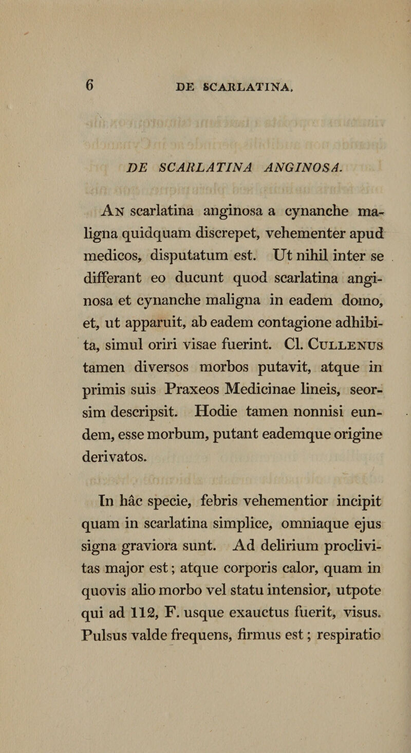 DE SCARLATINA ANGINOSA, An scarlatina anginosa a cynanche ma¬ ligna quidquam discrepet, vehementer apud medicos, disputatum est. Ut nihil inter se differant eo ducunt quod scarlatina angi¬ nosa et cynanche maligna in eadem domo, et, ut apparuit, ab eadem contagione adhibi¬ ta, simul oriri visae fuerint. Cl. Cullenus tamen diversos morbos putavit, atque in primis suis Praxeos Medicinae lineis, seor- sim descripsit. Hodie tamen nonnisi eun¬ dem, esse morbum, putant eademque origine derivatos. Tn hac specie, febris vehementior incipit quam in scarlatina simplice, omniaque ejus signa graviora sunt. Ad delirium proclivi¬ tas major est; atque corporis calor, quam in quovis alio morbo vel statu intensior, utpote qui ad 112, F. usque exauctus fuerit, visus. Pulsus valde frequens, firmus est; respiratio