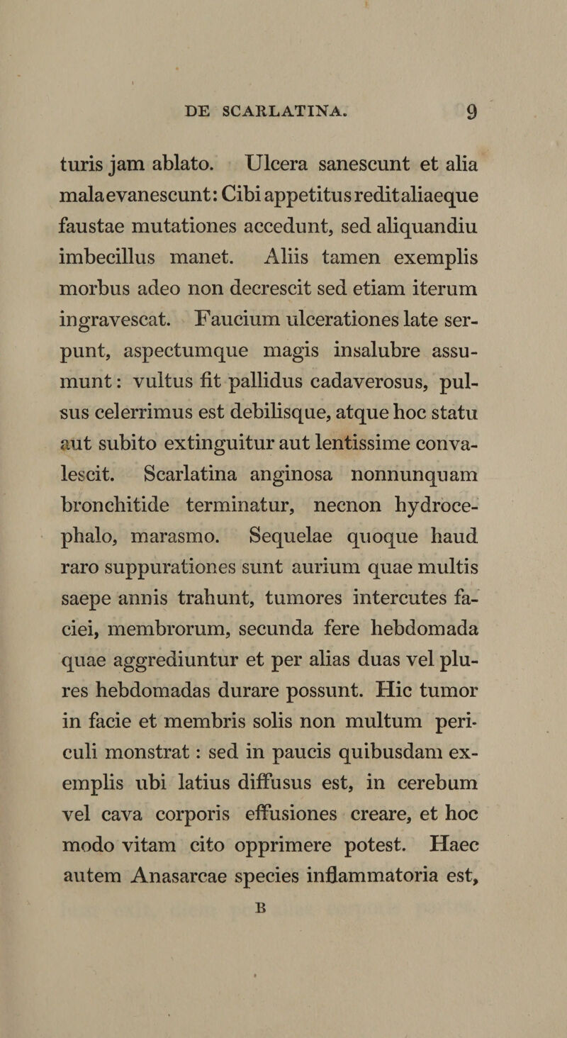 turis jam ablato. Ulcera sanescunt et alia mala evanescunt: Cibi appetitus redit aliaeque faustae mutationes accedunt, sed aliquandiu imbecillus manet. Aliis tamen exemplis morbus adeo non decrescit sed etiam iterum ingravescat. Faucium ulcerationes late ser¬ punt, aspectumque magis insalubre assu¬ munt : vultus fit pallidus cadaverosus, pul¬ sus celerrimus est debilisque, atque hoc statu aut subito extinguitur aut lentissime conva¬ lescit. Scarlatina anginosa nonnunquam bronchitide terminatur, necnon hydroce- phalo, marasmo. Sequelae quoque haud raro suppurationes sunt aurium quae multis saepe annis trahunt, tumores intercutes fa¬ ciei, membrorum, secunda fere hebdomada quae aggrediuntur et per alias duas vel plu- res hebdomadas durare possunt. Hic tumor in facie et membris solis non multum peri¬ culi monstrat: sed in paucis quibusdam ex¬ emplis ubi latius diffusus est, in cerebum vel cava corporis effusiones creare, et hoc modo vitam cito opprimere potest. Haec autem Anasarcae species inflammatoria est. B