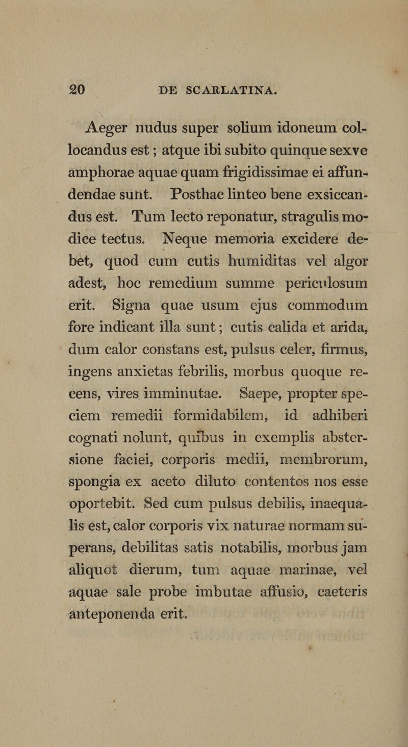 Aeger nudus super solium idoneum col¬ locandus est; atque ibi subito quinque sexve amphorae aquae quam frigidissimae ei affun¬ dendae sunt. Posthac linteo bene exsiccan¬ dus est. Tum lecto reponatur, stragulis mo¬ dice tectus. Neque memoria excidere de¬ bet, quod cum cutis humiditas vel algor adest, hoc remedium summe periculosum erit. Signa quae usum ejus commodum fore indicant illa sunt; cutis calida et arida, dum calor constans est, pulsus celer, firmus, ingens anxietas febrilis, morbus quoque re¬ cens, vires imminutae. Saepe, propter spe¬ ciem remedii formidabilem, id adhiberi cognati nolunt, quibus in exemplis abster- sione faciei, corporis medii, membrorum, spongia ex aceto diluto contentos nos esse oportebit. Sed cum pulsus debilis, inaequa¬ lis est, calor corporis vix naturae normam su¬ perans, debilitas satis notabilis, morbus jam aliquot dierum, tum aquae marinae, vel aquae sale probe imbutae affusio, caeteris anteponenda erit.