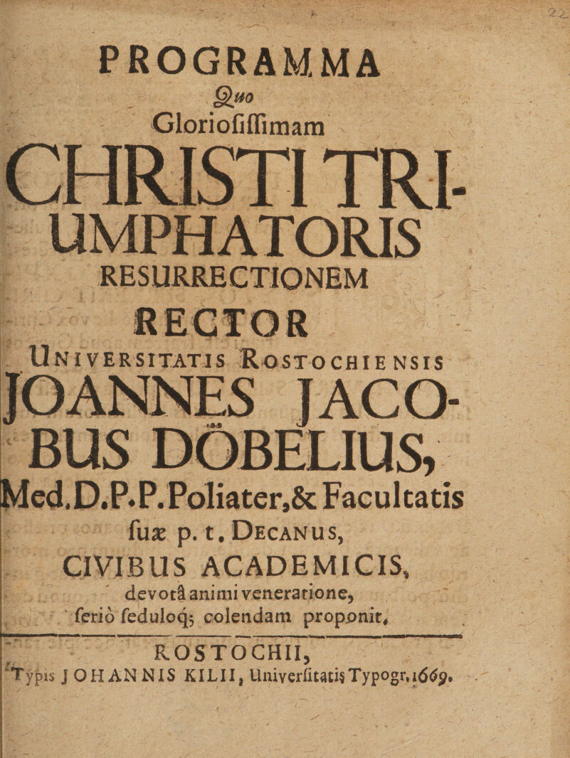 PROGRAMMA (jihio Gloriofiflimam UMPHATORIS Universitatis Rostochiensis jaco- BUS DOBEL1US* Med.D.P*P.Poliater,&amp; Facultatis fus p. t. Decanus, CIVIBUS ACADEMICIS, devoti animi veneratione, ' ferio feduloqj colendam proponit* ^ — ^SToCHII, 'Typis J OH AN NIS KILII, UniverfitatisTypogr.iddjj,