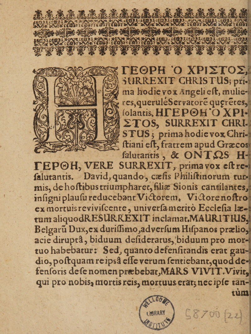 re©PH o xpistos; | SURREXIT CHRISTUS; pri- ma hodie vox Angeli eft, mulie¬ res,queruleServacore qujretes, folantis» HFE P ® H ‘O XPI- XTOSj SURREXIT CHRI- STUS; prima hodie vox Chri- ftiani effc, fratrem apud Grascoss falutantis, &amp; ONTjQS H-: rEPOH, VERE SURREXIT, prima vox eftre- falutantis. David,quando, casfis Philiftinorum tur¬ mis, dehollibustriutnpharetjfilia: Sionis cantilantes, infigni plaufu reducebant Vigorem* Viclorenoftrof ex mortuis revivifcente, univerfamerito Ecclefia la:-! tum Belgaru Dux,ex duriffimo^adverfum Hifpanos prailio, acie dirupti, biduum defideratus,‘biduum pro mor¬ tuo habebatur? Sed, quantodefenfitandrs erat gau¬ dio, poftquam re ips3 effe verum fcntiebant,quod de- fenforis defe nomen pr«bebat,MARS VIVIT.Vivit, qui pro nobis3 mortis reis, mortuus eratjnec ipfe tan-
