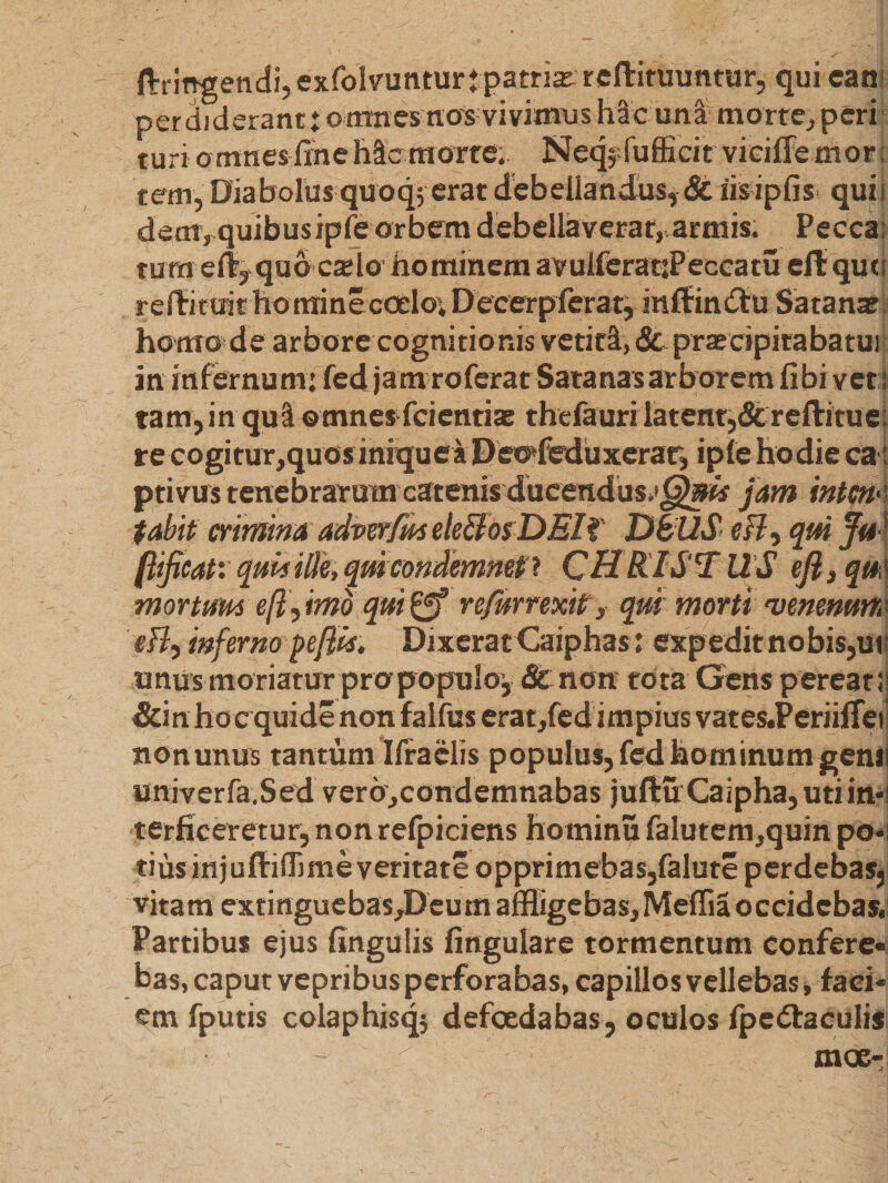 ftringendi, exfolvunturj patriae reftituuntur, qui ean perdiderant j: o mnes nos vivimus hac una morte, peri turi o umes fine hic morte. Neqj-fufficir vieiffe mor; rem, Diabolus quoq; erat debellandus, &amp; iis ipfis quii dem, quibusipfe orbem debellaverat,,armis. Pecca; tum eif, quo caelo hominem avuiferatjPeccatu eft que reftituit homine cedo; Decerp ferat, inffin&amp;u Satanae homo de arbore cognitionis vetiti, <3t praecipitabatui in infernum: fed jam roferat Satanas arborem fibi vet tam, i n qu I omnes fcientiae thefauri latent,&amp; reftitu e re cogitur,quos iniquea Deodeduxerar, ipfe hodie ca ptivus tenebrarum catenis ducendus*'^»^ jam intcn< tabit crimina adverfmeleffosDEIf DBllS esi-, qui Ju (lificatx quis Me, quicondemnet* CHRISTUS ejl, qu mor tum efl, imo qui £f? re/urrexitrs qui morti 'venenum efl, inferno pefiU, Dixerat Caiphas: exp edit no bis,ui unus moriatur pro populo, &amp; non tota Gens pereati &amp;in ho c quide non falfus erat,fed impius vates.Periifiet non unus tantum Ilraelis populus, fcd hominum genu univer fa.S ed ver6,condemnabas juftu Caipha, uti in*! terficeretur, non refpiciens hominu falutem,quin po*i tiusinjuffiiljme veritate opprimebas,falute perdebas,: vitam extinguebas^Deum affligebas, Meffia occidebas. Partibus ejus fingulis fingulare tormentum confere¬ bas, caput vepribus perforabas, capillos vellebas, faci¬ em fputis colaphisq} defoedabas, oculos fpedfaculis moe-