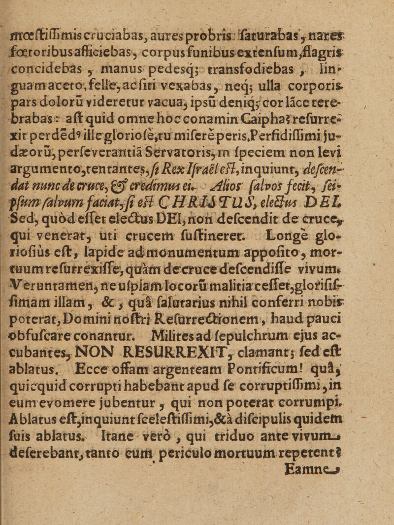 moeftiiTimis cruciabas, aures probris laturabas y nater faetoribus afficiebas, corpus funibus extenfu m,flagri* concidebas , manus pedesq; transfodiebas , lin¬ guam aceto,felle, ac liti vexabas, neq; ulla corporis, pars doloru videretur vacua, ipsu deniq/cor lace tere¬ brabas : a ft quid omne hoc eonarnin Caipha?refurre- xitperded'» iilegloriofe,tumifereperis.Perfidiffimi ju- dasorujperfcverantia Servatoris, rn fpeciem non levi argumentOjten tantes,yi Rex Ifraelefl, inquiunt, defcen dat nmcde cruce, &amp; credimus eu Alios falvos fecit, fei- ffum faivum faciat,fi eft C HR&amp;&amp;TUS, eleftus DEI* Sed, qubdelfet eledtus DEI, non defcenditde cruce, qui venerat, uti crucem furti neret. Longe glo- riofius eft, lapide admonumentum appofito, mor¬ tuum refurrexiffe, quam decrace defcendifle vivum» Veruntamen, ne u(piam locoru malitia ceffet,glo rifif- fimam illam, &amp;, qui falutarius nihil conferri nobis poterat. Domini noftri Refurre£bionem, haud pauci obfufcare conantur. Milites ad fepulchrum ejus ac¬ cubantes,NON RESURREXIT, clamant; federt ablatus. Ecce offam argenteam Pontificum! qui, quiequid corrupti habebant apud fe corruptiffimi ,in eum evomere jubentur, qui non poterat corrumpi. Ablatus eft,inquiunt fceleftiffimi,&amp;a difcipulis quidem fuis ablatus. Itane vero , qui triduo ante vivum.» deferebant,tanto eum periculo mortuum repetenti Eamne«*