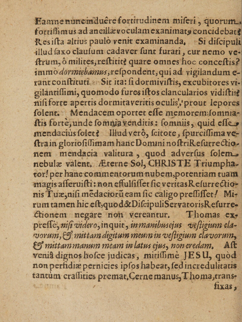 Eaarne nunc induere fortitudinem miferi, quorum* fortiffimus ad ancilla; voculam exanimat^ eoncidebatf Res ifta altius paulo venk examinanda. Si difeipuii illud faxo ciaufum cadaver fune furati, cur nemo ve* IforU m, 6 milites, reftititf quare omnes hoc conceftis? imrao dorrmebamm ,reipoudent, qui ad vigilandum e- rahtconftituti Sit ita: fi dormiviftis, excubitores vi* gilantiflimi, quomodo fures iftos clancularios vidiftisj nili forte apertis dormitaveritis oculisVprout lepores folent. Mendacem oportet effe memoremdomnra- ftis forte,unde fomnia venditis : fomniis, quid effe_j' mendacius foiet i illud vero, fcitote , fpurciffimave- ftrain gloriofiflimam hanc Domini noftriRefurredrio- nem mendacia valitura , quod adverfus folem_» nebula; valent, Alterne Sol, CHRISTE Triumpha¬ tor/ per hanc commentorum nubem,potentiam tuam magis alferuifti: non effulfiflet fic veritasRelurredlio- nis Tua;,nili medacioru eam fic caligo preflifTet/ Mi¬ rum tamen hic eftjquod&amp;DifcipuliServatorisRefurre- (Sfionem negare non vereantur, Thomas ex* prefTe, ni/t videro,inquit, inmanibme\u% veftigmm cla¬ vorum, mittam digitum meum in vejligium clavorum, 0* mittammanum meam inlatmejus, non credam, Aft venii dignos hofce judicas , mitiilime JESU, quod non perfidia; pernicies ipfos habeat, fed incredulitatis tantum craflfitics premat,Cerne manus,Thoma,trans*  fixas.