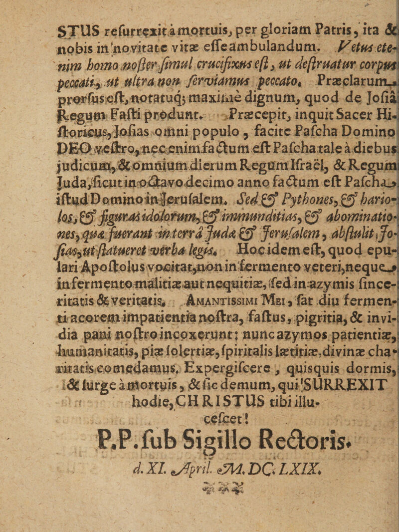  * , _ , - u STUS refurrexit amortuis, per gloriam Patris,ita &amp; nobis indevitate vitas effe ambulandum. Vetus ete< ' nm homo nofkr Jimul crucifixus eft} ut defruatur corpfm peccati-, ut ultra non fer viamus peccato* Prasclarutru* prorfuseft, notatuq; maxime dignum, quod de Jofia! flegum Fafti produnt» .Pratcepir, inquit Sacer Hi-! Hornus, Jofias omni populofacite Pafcha Domino PE0 veUro,m?Aenimfa6tum eft Pafeharale a diebus judicum,dcomniumdierum RegumIfraei, &amp;Regumi ]uda,‘ficut in odfavodecimo anno fa€ium eft Pafcha_» iftudDominoinJerufaiem* Se4&amp; Pythones,&amp;hario-i Iq$. figurMidohmm,&amp; immunditias, gf abominatio• nes,qua fuerant mterrdfuda&amp;> Jemfalem ,ab(lulitifioi Jias0tfrtueret verba legps* Hoeidem eft, quod epu-; lari Apoftoiusvooitat,n»nin'fermento veteri,neque^ infer mentomalitiasaut nequitias, sfedinazymis iince-: ritatis &amp; veritatis, Amantissimi Mei , fat diu fermen¬ ti acorem impatientia noftra, faftus, pigritia, &amp; invi-s dia pani noftroincoxeruntrnuncazymos patientias,] humanitatis, pia: iolertias,{piritalis laetitiae, divinas cha*i aatatiseomedamus. Expergifeere , quisquis dormis, &amp; lurge a mortuis, &amp; fic demum, quFSURREXIT hodie,CHRISTUS tibiillu- cefcet! d. XI Jfpril DO LX1X\
