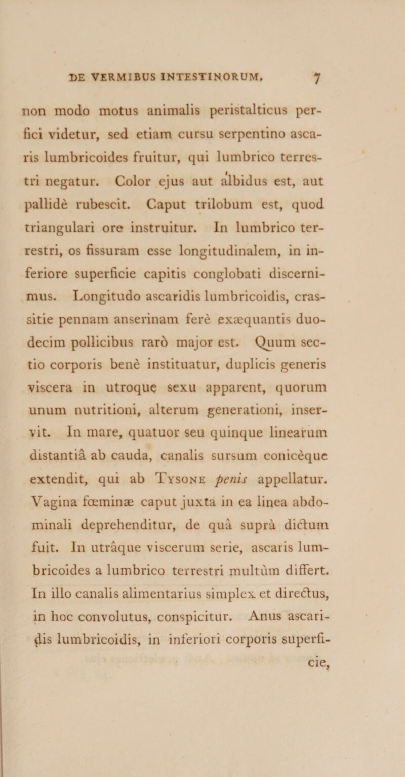 non modo motus animalis peristalticus per¬ fici videtur, sed etiam cursu serpentino asca- ris lumbricoides fruitur, qui lumbrico terres¬ tri negatur. Color ejus aut albidus est, aut pallide rubescit. Caput trilobum est, quod triangulari ore instruitur. In lumbrico ter¬ restri, os fissuram esse longitudinalem, in in¬ feriore superficie capitis conglobati discerni¬ mus. Longitudo ascaridis lumbricoidis, cras- sitie pennam anserinam fere exaequantis duo¬ decim pollicibus rarb major est. Quum sec¬ tio corporis bene instituatur, duplicis generis viscera in utroque sexu apparent, quorum unum nutritioni, alterum generationi, inser¬ vit. In mare, quatuor seu quinque linearum distantia ab cauda, canalis sursum coniceque extendit, qui ab Tysone penis appellatur. Vagina feminae caput juxta in ea linea abdo¬ minali deprehenditur, de qua supra dictum fuit. In utraque viscerum serie, ascaris lum¬ bricoides a lumbrico terrestri multum differt. In illo canalis alimentarius simplex et dire&amp;us, in hoc convolutus, conspicitur. Anus ascari¬ dis lumbricoidis, in inferiori corporis superfi¬ cie,