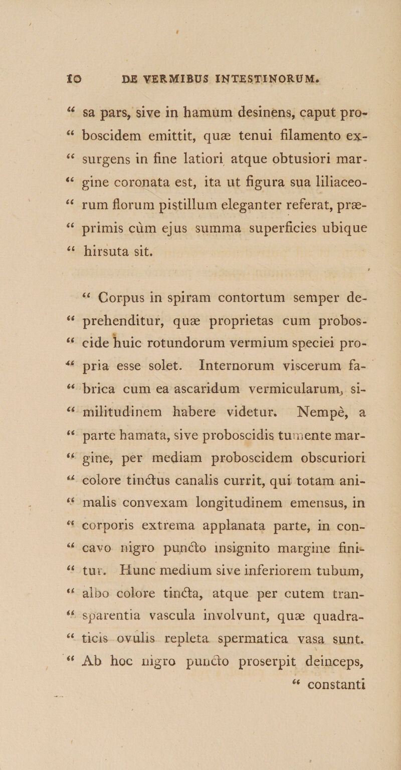 * 10 DE VERMIBUS INTESTINORUM. u sa pars, sive in hamum desinens, caput pro- “ boscidem emittit, quas tenui filamento ex- “ surgens in fine latiori atque obtusiori mar- “ gine coronata est, ita ut figura sua liliaceo- “ rum florum pistillum eleganter referat, prae- “ primis cum ejus summa superficies ubique “ hirsuta sit. .... j., . i “ Corpus in spiram contortum semper de- “ prehenditur, quae proprietas cum probos- “ eide huic rotundorum vermium speciei pro- 46 pria esse solet. Internorum viscerum fa- “ brica cum ea ascaridum vermicularunij si- “ militudinem habere videtur. Nempe, a “ parte hamata, sive proboscidis tumente mar- “ gine, per mediam proboscidem obscuriori u colore tinctus canalis currit, qui totam ani- u malis convexam longitudinem emensus, in “ corporis extrema applanata parte, in con~ u cavo nigro puncto insignito margine fini- “ tui . Hunc medium sive inferiorem tubum, u albo colore tin6ta, atque per cutem tran- u sparentia vascula involvunt, quae quadra- “ ticis ovulis repleta spermatica vasa sunt. “ Ab hoc nigro puncto proserpit deinceps, “ constanti