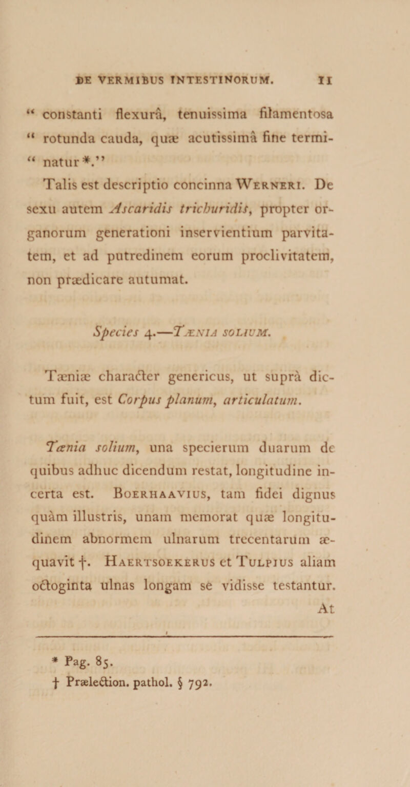 u constanti flexura, tenuissima filamentosa “ rotunda cauda, qua? acutissima fine termi- “ natur Talis est descriptio concinna Werneri. De sexu autem Ascaridis trichuridis, propter or¬ ganorum generationi inservientium parvita¬ tem, et ad putredinem eorum proclivitatem, non praedicare autumat. Species 4.—Tjenia solium. Taenia? chara&amp;er genericus, ut supra dic¬ tum fuit, est Corpus planum, articulatum. Tania solium, una specierum duarum de quibus adhuc dicendum restat, longitudine in¬ certa est. Boerhaavius, tam fidei dignus quam illustris, unam memorat quae longitu¬ dinem abnormem ulnarum trecentarum ae¬ quavit f. Haertsoekerus et Tulpjus aliam odloginta ulnas longam se vidisse testantur. At * Pag. 85. f Praele&amp;ion. pathol. § 792.