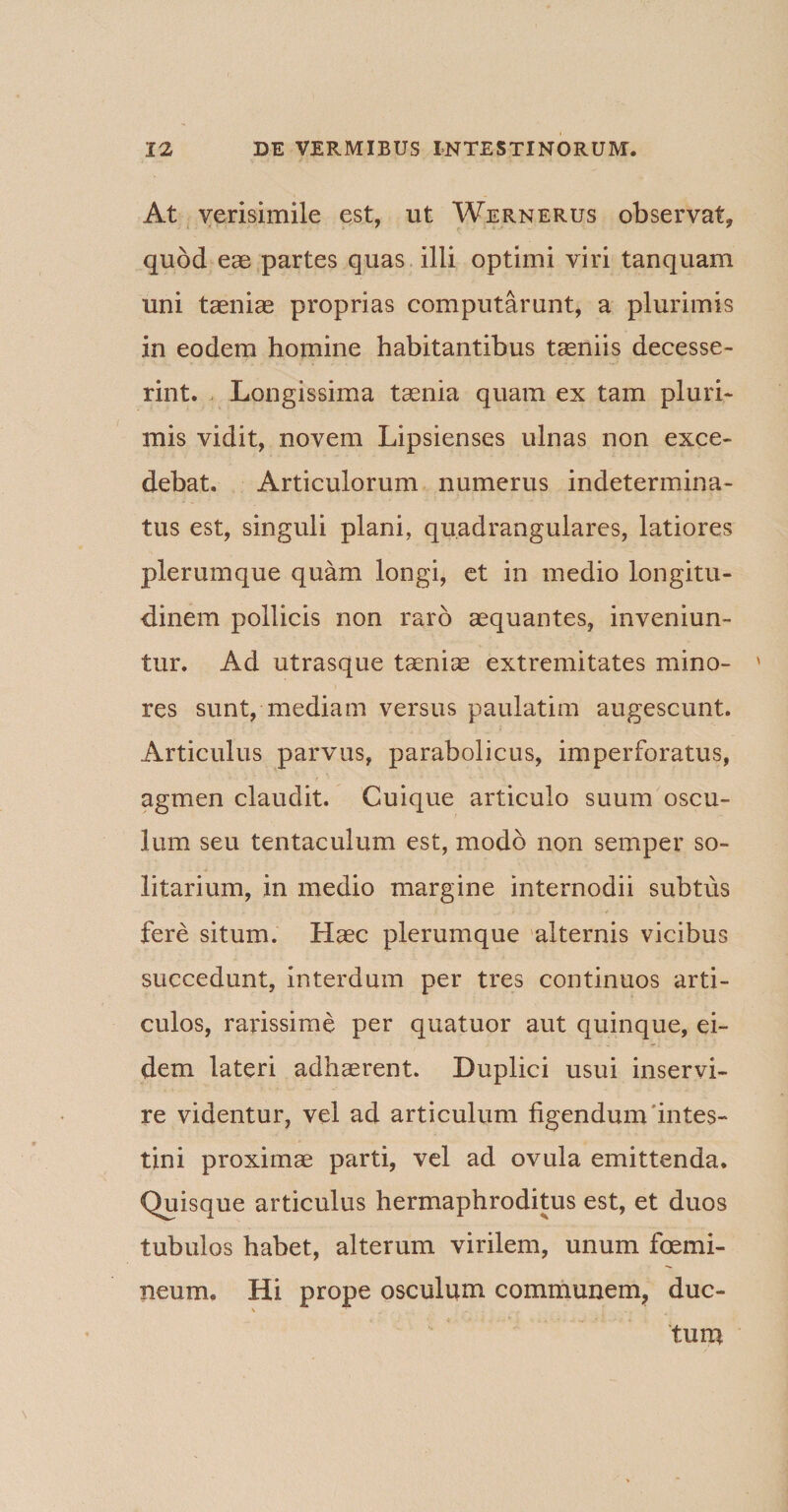 At verisimile est, ut Wernerus observat, quod eae partes quas illi optimi viri tanquam uni taeniae proprias computarunt, a plurimis in eodem homine habitantibus taeniis decesse¬ rint. Longissima taenia quam ex tam pluri¬ mis vidit, novem Lipsienses ulnas non exce¬ debat. Articulorum numerus indetermina¬ tus est, singuli plani, quadrangulares, latiores plerumque quam longi, et in medio longitu¬ dinem pollicis non raro aequantes, inveniun¬ tur. Ad utrasque taeniae extremitates mino¬ res sunt, mediam versus paulatim augescunt. Articulus parvus, parabolicus, imperforatus, agmen claudit. Cuique articulo suum oscu¬ lum seu tentaculum est, modo non semper so¬ litarium, in medio margine internodii subtus fere situm. Haec plerumque alternis vicibus succedunt, interdum per tres continuos arti¬ culos, rarissime per quatuor aut quinque, ei¬ dem lateri adhaerent. Duplici usui inservi¬ re videntur, vel ad articulum figendum intes¬ tini proximae parti, vel ad ovula emittenda. Quisque articulus hermaphroditus est, et duos tubulos habet, alterum virilem, unum femi¬ neum. Hi prope osculum communem, duc- \ tum