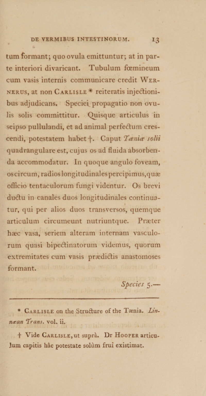 tum formant; quo ovula emittuntur; at in par¬ te interiori divaricant. Tubulum foemineum cum vasis internis communicare credit Wer- nerus, at non Carlisle * reiteratis injectioni¬ bus adjudicans. Speciei propagatio non ovu- lis solis committitur. Quisque articulus in seipso pullulandi, et ad animal perfeCtum cres¬ cendi, potestatem habet f. Caput 1'anxa solii quadrangulare est, cujus os ad fluida absorben¬ da accommodatur. In quoque angulo foveam, oscircum, radios longitudinales percipimus,quae oflicio tentaculorum fungi videntur. Os brevi ductu in canales duos longitudinales continua- I tur, qui per alios duos transversos, quemque articulum circumeunt nutriuntque. Praeter haec vasa, seriem alteram internam vasculo¬ rum quasi bipeCtinatoruin videmus, quorum extremitates cum vasis praedictis anastomoses formant. Species 5.— * Carlisle on the Stru&amp;ure of the Taenia. Lin- ncean ^Trans. vol. ii. . /1 * i &gt; ; 4iI . I• * ^ • • + Vide Carlisle,ut supra. Dr Hooper articu¬ lum capitis hac potestate solum frui existimat.