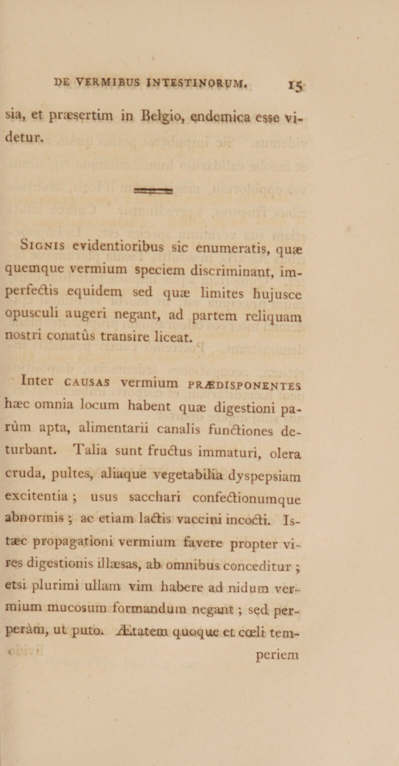 sia, et praesertim in Belgio, endemica esse vi¬ detur. Signis evidentioribus sic enumeratis, qu&lt;e quemque vermium speciem discriminant, im- perfedis equidem sed qua? limites hujusce opusculi augeri negant, ad partem reliquam nostri conatus transire liceat. Inter causas vermium pr^edisponentes haec omnia locum habent quae digestioni pa¬ rum apta, alimentarii canalis functiones de¬ turbant. Talia sunt fructus immaturi, olera cruda, pultes, aliaque vegetabilia dyspepsiam excitentia ; usus sacchari confectionumque abnormis ; ac etiam lactis vaccini incocti. Is- taec propagationi vermium favere propter vi¬ res digestionis illaesas, ab omnibus conceditur ; etsi plurimi ullam vim habere ad nidum ver¬ mium mucosum formandum negant; sed per¬ peram, ut puto. iLtatem quoque et coeli tem- I penem