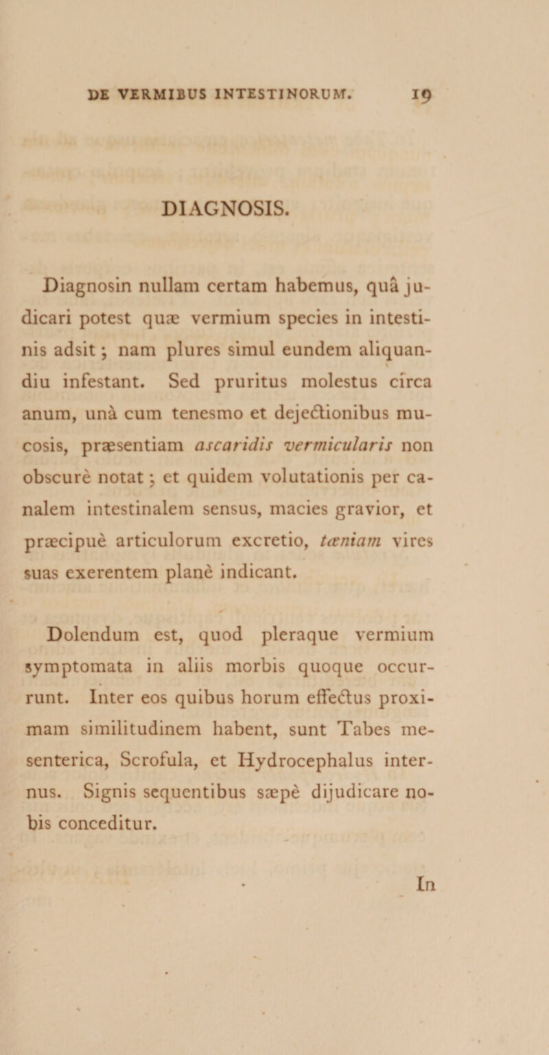 DIAGNOSIS. Diagnosin nullam certam habemus, qua ju¬ dicari potest quae vermium species in intesti¬ nis adsit; nam plures simul eundem aliquan- diu infestant. Sed pruritus molestus circa anum, una cum tenesmo et deje&amp;ionibus mu¬ cosis, praesentiam ascaridis vermicularis non obscure notat; et quidem volutationis per ca¬ nalem intestinalem sensus, macies gravior, et praecipue articulorum excretio, tceniam vires suas exerentem plane indicant. * Dolendum est, quod pleraque vermium symptomata in aliis morbis quoque occur- runt. Inter eos quibus horum effedlus proxi¬ mam similitudinem habent, sunt Tabes me¬ senterica, Scrofula, et Iiydrocephalus inter¬ nus. Signis sequentibus saepe dijudicare no¬ bis conceditur. In