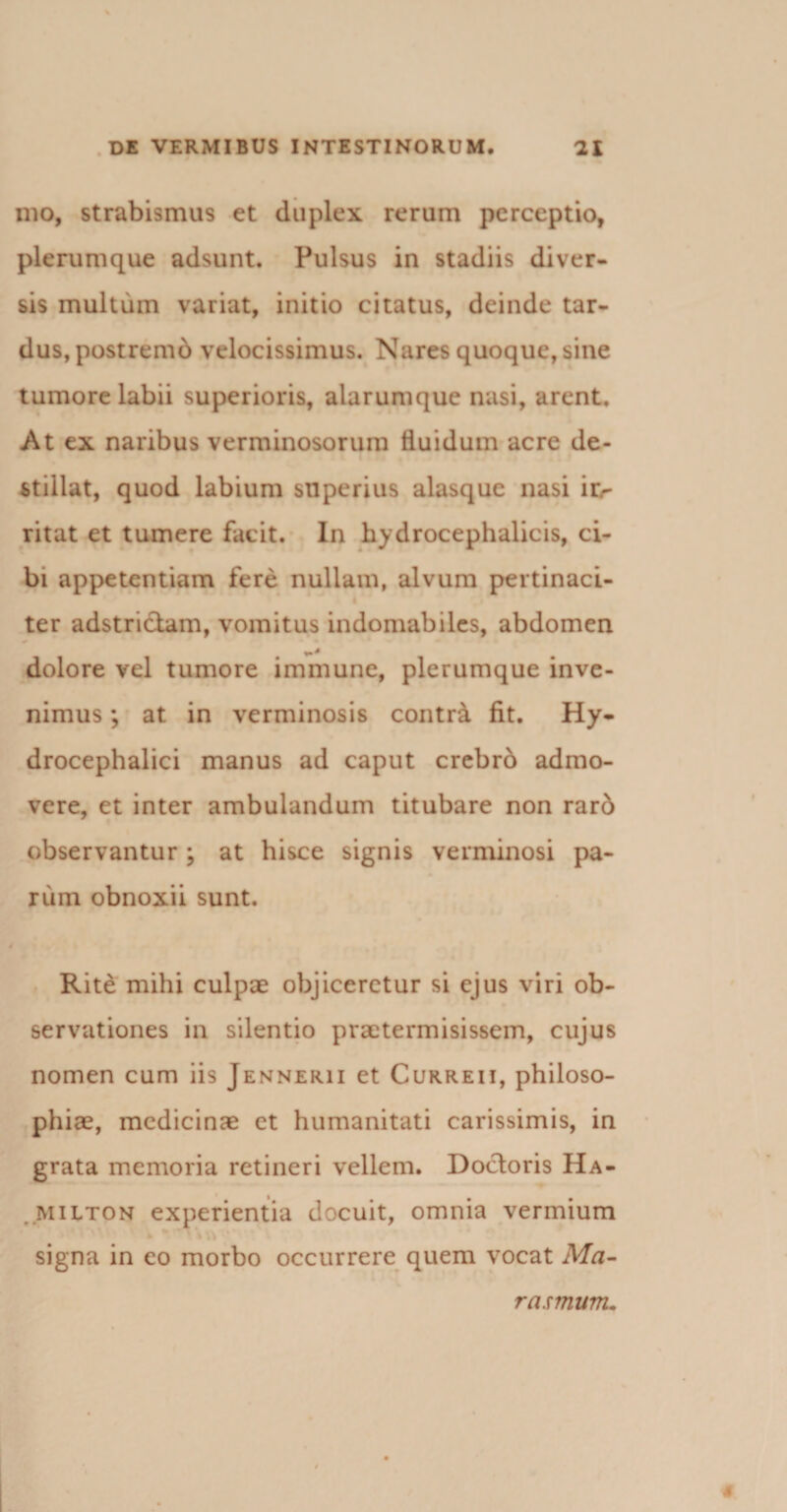 mo, strabismus et duplex rerum perceptio, plerumque adsunt. Pulsus in stadiis diver¬ sis multum variat, initio citatus, deinde tar¬ dus, postremb velocissimus. Nares quoque, sine tumore labii superioris, alarumque nasi, arent. At ex naribus verminosorum fluidum acre de¬ stillat, quod labium superius alasque nasi ir¬ ritat et tumere facit. In hydrocephalicis, ci¬ bi appetentiam fere nullam, alvum pertinaci- i ter adstri&amp;am, vomitus indomabiles, abdomen • 9 dolore vel tumore immune, plerumque inve¬ nimus ; at in verminosis contr&amp; fit. Hy- drocephalici manus ad caput crebrb admo¬ vere, et inter ambulandum titubare non rar6 observantur ; at hisce signis verminosi pa¬ rum obnoxii sunt. Rite mihi culpae objiceretur si ejus viri ob¬ servationes in silentio praetermisissem, cujus nomen cum iis Jennerii et Curreii, philoso¬ phiae, medicinae et humanitati carissimis, in grata memoria retineri vellem. Doctoris Ha- Milton experientia docuit, omnia vermium signa in eo morbo occurrere quem vocat Ma- # rasmum.