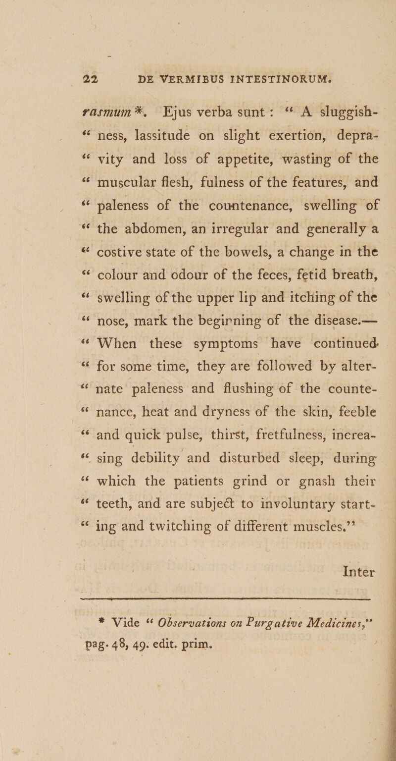 rasvium Ejus verba sunt : “ A sluggish- “ ness, lassitude on slight exertion, depra- “ vity and loss of appetite, wasting of the “ muscuiar flesh, fulness of the features, and “ paleness of the countenance, swelling of iC the abdomen, an irregular and generally a 14 costive state of the bowels, a change in the “ colour and odour of the feces, fetid breath, “ swelling of the upper lip and itching of the “ nose, mark the begirning of the disease.— 4i When these symptoms have continued* 64 for some time, they are followed by alter- “ nate paleness and flushing of the counte- “ nance, heat and dryness of the skin, feeble 46 and quick pulse, thirst, fretfulness, increa- 46 sing debility and disturbed sleep, during* “ which the patients grind or gnash their 44 teeth, and are subjedt to involuntary start* u ing and twitching of different muscles.” Inter * Vide ct Observations on Purgative Medicine* ” pag. 48, 49. edit. prim.