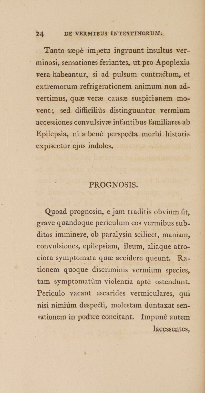 Tanto saepe impetu ingruunt insultus ver¬ minosi, sensationes feriantes, ut pro Apoplexia vera habeantur, si ad pulsum contractum, et extremorum refrigerationem animum non ad¬ vertimus, quae verae causae suspicionem mo¬ vent; sed difficilius distinguuntur vermium accessiones convulsivae infantibus familiares ab Epilepsia, ni a bene perspecta morbi historia expiscetur ejus indoles. PROGNOSIS. Quoad prognosin, e jam traditis obvium fit, grave quandoque periculum eos vermibus sub¬ ditos imminere, ob paralysin scilicet, maniam, convulsiones, epilepsiam, ileum, aliaque atro- ciora symptomata quae accidere queunt. Ra¬ tionem quoque discriminis vermium species, tam symptomatum violentia apte ostendunt. Periculo vacant ascarides vermiculares, qui nisi nimium despecti, molestam duntaxat sen¬ sationem in podice concitant. Impune autem lacessentes.