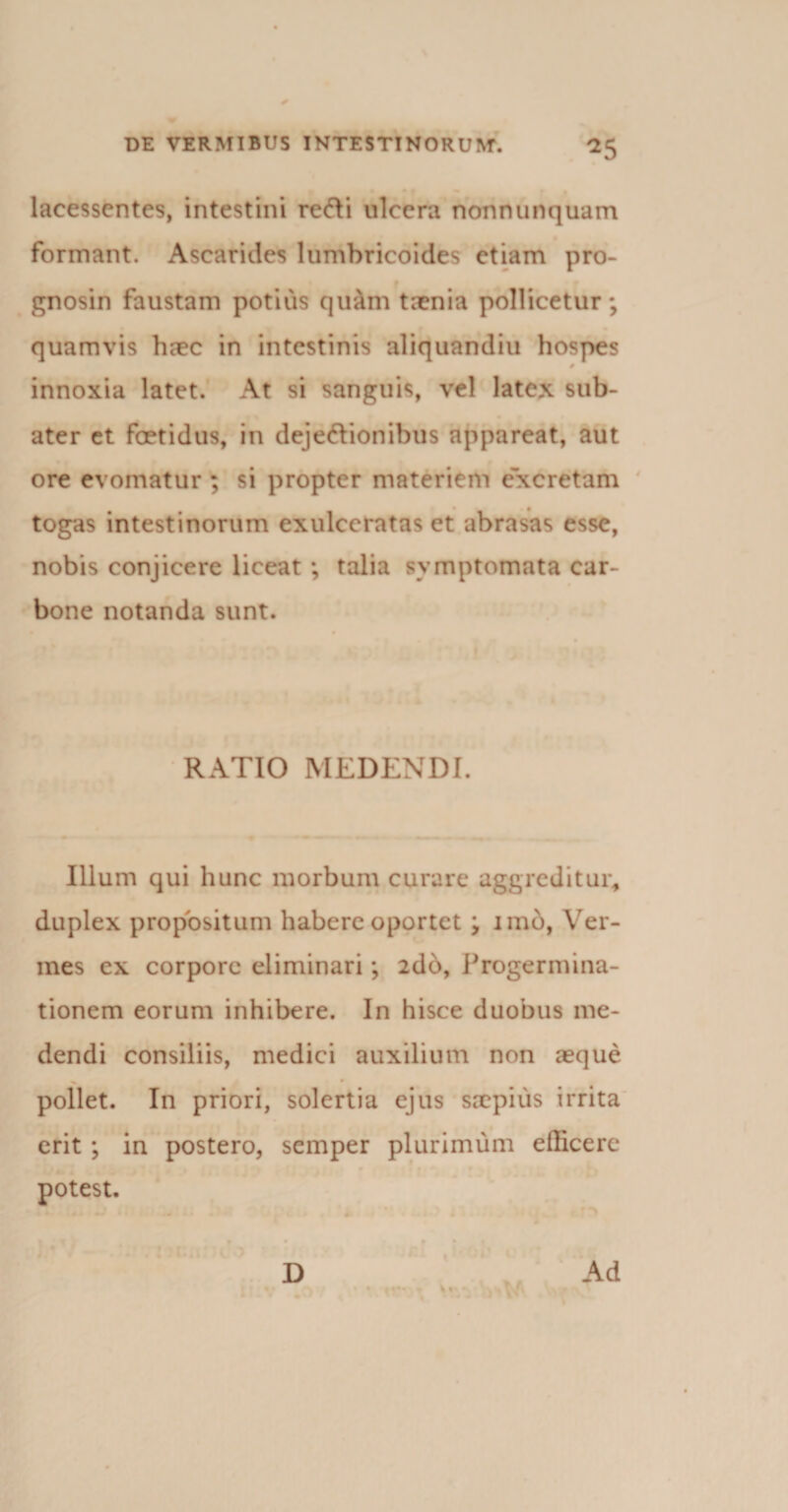 lacessentes, intestini redi ulcera nonnunquam formant. Ascarides lumbricoides etiam pro- gnosin faustam potius quam taenia pollicetur; quamvis haec in intestinis aliquandiu hospes 0 innoxia latet. At si sanguis, vel latex sub- ater et foetidus, in dejectionibus appareat, aut ore evomatur ; si propter materiem excretam togas intestinorum exulceratas et abrasas esse, nobis conjicere liceat ; talia symptomata car¬ bone notanda sunt. RATIO MEDENDI. Illum qui hunc morbum curare aggreditur, duplex propositum habere oportet ; imo, Ver¬ mes ex corpore eliminari; 2db, Progerniina- tionem eorum inhibere. In hisce duobus me¬ dendi consiliis, medici auxilium non aeque ^ * pollet. In priori, solertia ejus saepius irrita erit ; in postero, semper plurimum efficere potest.