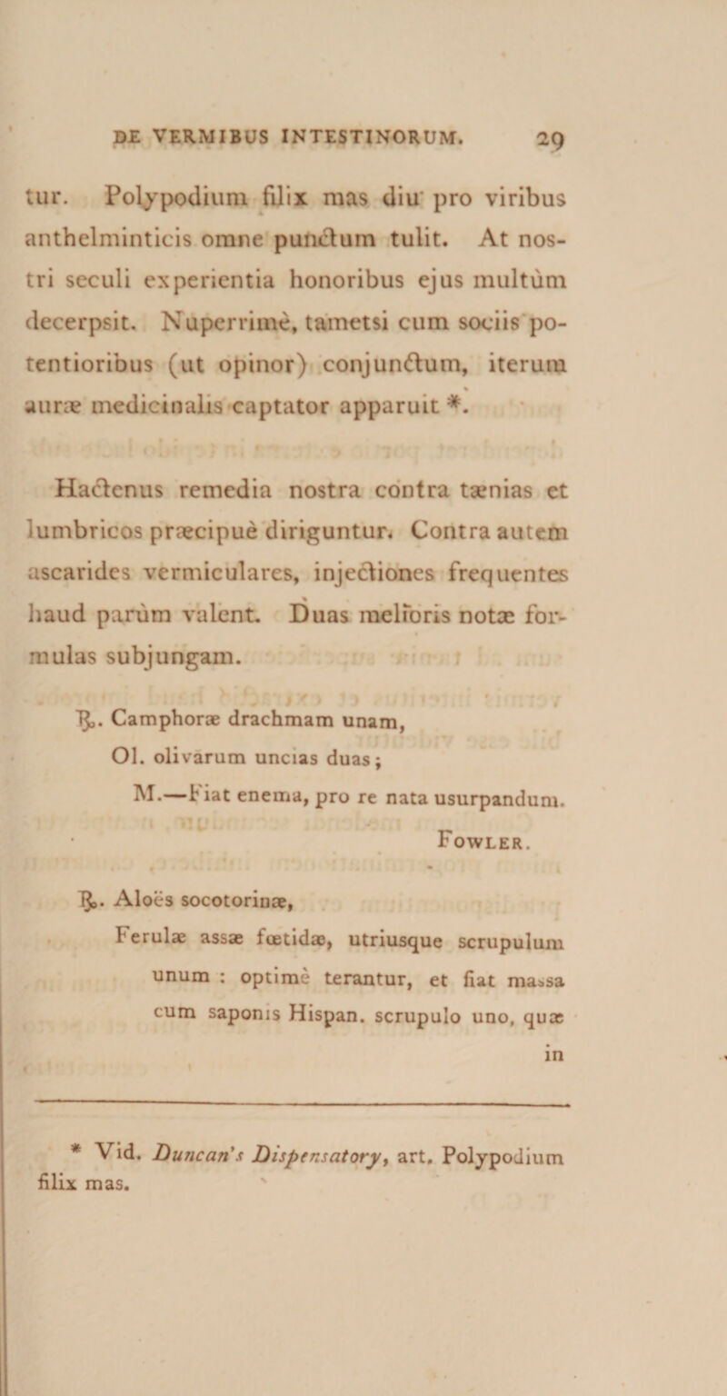 I DE VERMIBUS INTESTINORUM. 2Q tui*. Polypodium filix mas diu pro viribus anthelminticis omne punctum tulit. At nos¬ tri seculi experientia honoribus ejus multum decerpsit. Nuperrime, tametsi cum sociis'po¬ tent iorious (ut opinor) conjundum, iterum % a une medicinalis captator apparuit*. Hactenus remedia nostra contra tsenias et lumbricos praecipue diriguntur. Contra autem ascarides vermiculares, injectiones frequentes _% * haud parum valent. Duas melioris notae for- mulas subjungam. TJj. Camphorae drachmam unam, Ol. olivarum uncias duas; f iat enema, pro re nata usurpandum. r ’ . Fowler. • • J &lt;• • * - • 1^. Aloes socotorinae, Ferulae assae foetidae, utriusque scrupulum unum : optime terantur, et fiat ma^sa cum saponis Hispan. scrupulo uno, qua in * Vid. Duncari’s Dispensatory, art. Polypodium filix mas.