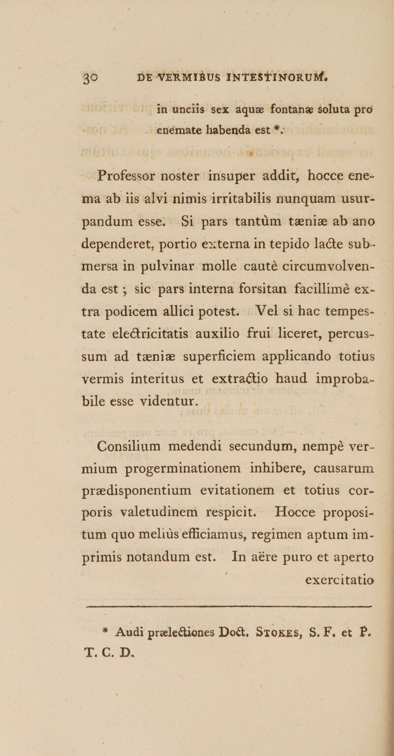 in unciis sex aquae fontanae soluta pro enemate habenda est *; Professor noster insuper addit, hocce ene- ma ab iis alvi nimis irritabilis nunquam usur¬ pandum esse. Si pars tantum taeniae ab ano dependeret* portio externa in tepido ladle sub¬ mersa in pulvinar molle caute circumvolven¬ da est; sic pars interna forsitan facillime ex¬ tra podicem allici potest. Vel si hac tempes¬ tate ele&amp;ricitatis auxilio frui liceret, percus¬ sum ad taeniae superficiem applicando totius vermis interitus et extractio haud improba- • ■ • » bile esse videntur. Consilium medendi secundum, nempe ver¬ mium progerminationem inhibere, causarum prsedisponentium evitationem et totius cor¬ poris valetudinem respicit. Hocce proposi¬ tum quo melius efficiamus, regimen aptum im¬ primis notandum est. In aere puro et aperto exercitatio * Audi prsele&amp;iones Do&lt;ff. Stores, S. F. et P. T. C. B.