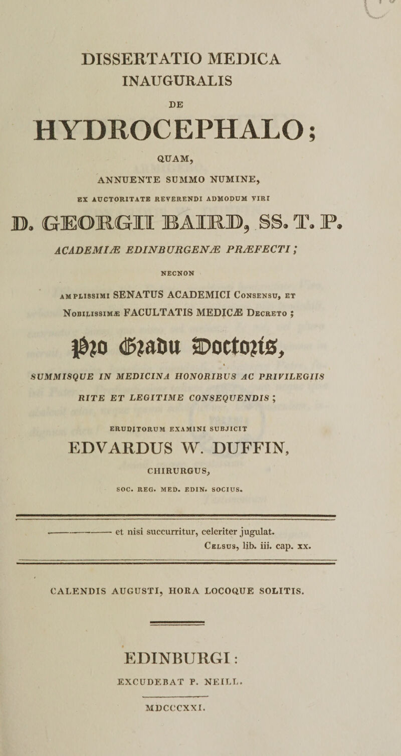 INAUGURALIS DE HYDROCEPHALO; QUAM, ANNUENTE SUMMO NUMINE, EX AUCTORITATE REVERENDI ADMODUM VIRr D. GEORGII BAIRB, ,SS. T. P. ACADEMIJE EDINBURGENJE PRJEFECTI ; NECNON amplissimi SENATUS ACADEMICI Consensu, et Nobilissimae FACULTATIS MEDICA2 Decreto ; dSja&amp;u SDoctons, * SUMMISQUE IN MEDICINA HONORIBUS AC PRIVILEGIIS RITE ET LEGITIME CONSEQUENDIS ; eruditorum examini subjicit EDVARDUS W. DUFFIN, CHIRURGUS, SOC. REG. MED. EDIN. SOCIUS. et nisi succurritur, celeriter jugulat. Celsus, lib. iii. cap. xx. CALENDIS AUGUSTI, HORA LOCOQUE SOLITIS. EDINBURGI: EXCUDEBAT P. NEILL. MDCCCXXI.