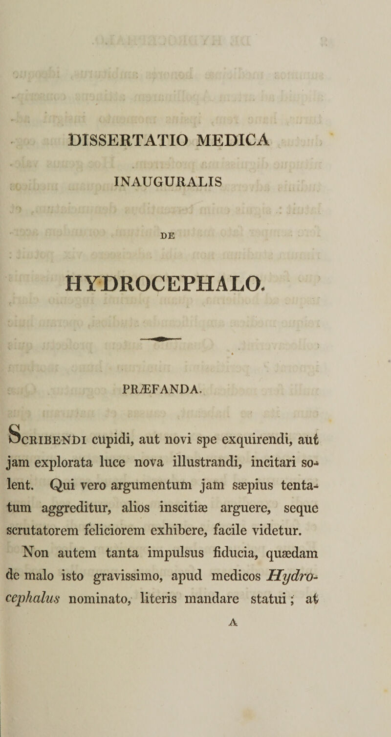 INAUGURALIS DE HYDROCEPHALO. PROFANDA, Scribendi cupidi, aut novi spe exquirendi, aut jam explorata luce nova illustrandi, incitari so-* lent. Qui vero argumentum jam saepius tenta- tum aggreditur, alios inscitiae arguere, seque scrutatorem feliciorem exhibere, facile videtur. Non autem tanta impulsus fiducia, quaedam de malo isto gravissimo, apud medicos Hydro- cephalus nominato, literis mandare statui; at A