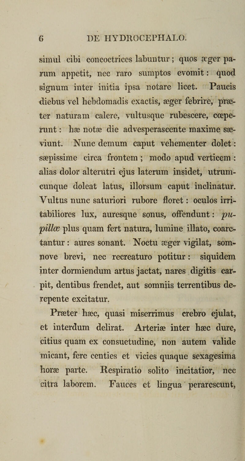 simul cibi concoctrices labuntur; quos aeger pa¬ rum appetit, nec raro sumptos evomit: quod signum inter initia ipsa notare licet. Paucis diebus vel hebdomadis exactis, aeger febrire, prae¬ ter naturam calere, vultusque rubescere, coepe¬ runt : hae notae die advesperascente maxime sae¬ viunt. Nunc demum caput vehementer dolet: saepissime circa frontem ; modo apud verticem : alias dolor alterutri ejus laterum insidet, utrum- cunque doleat latus, illorsum caput inclinatur. Vultus nunc saturiori rubore floret: oculos irri¬ tabiliores lux, auresque sonus, offendunt: pu¬ pilla? plus quam fert natura, lumine illato, coarc- tantur : aures sonant. Noctu aeger vigilat, som- nove brevi, nec recreaturo potitur: siquidem inter dormiendum artus jactat, nares digitis car¬ pit, dentibus frendet, aut somniis terrentibus de¬ repente excitatur. Praeter haec, quasi miserrimus crebro ejulat, et interdum delirat. Arteriae inter haec dure, citius quam ex consuetudine, non autem valide micant, fere centies et vicies quaque sexagesima horae parte. Respiratio solito incitatior, nec citra laborem. Fauces et lingua perarescunt,