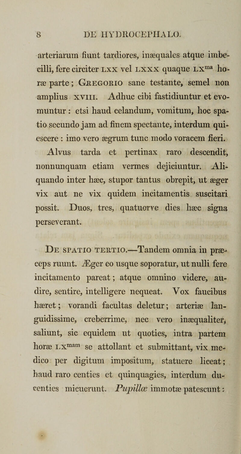 arteriarum fiunt tardiores, inaequales atque imbe¬ cilli, fere circiter lxx vel lxxx quaque LXma ho¬ rae parte; Geegorio sane testante, semel non amplius xviii. Adhuc cibi fastidiuntur et evo¬ muntur : etsi haud celandum, vomitum, hoc spa¬ tio secundo jam ad finem spectante, interdum qui¬ escere : imo vero aegrum tunc modo voracem fieri. Alvus tarda et pertinax raro descendit, nonnunquam etiam vermes dejiciuntur. Ali¬ quando inter haec, stupor tantus obrepit, ut aeger vix aut ne vix quidem incitamentis suscitari possit. Duos, tres, quatuorve dies haec signa perseverant. De spatio teetio.—Tandem omnia in prae- ceps ruunt. i£ger eo usque soporatur, ut nulli fere incitamento pareat; atque omnino videre, au¬ dire, sentire, intelligere nequeat. Vox faucibus haeret; vorandi facultas deletur; arteriae lan¬ guidissime, creberrime, nec vero inaequaliter, saliunt, sic equidem ut quoties, intra partem horae LXraam se attollant et submittant, vix me¬ dico per digitum impositum, statuere liceat; haud raro centies et quinquagies, interdum du¬ centies micuerunt. Pupilla* immotae patescunt;