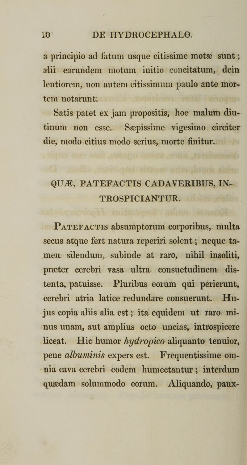 a principio ad fatum usque citissime motae sunt; alii earundem motum initio concitatum, dein lentiorem, non autem citissimum paulo ante mor¬ tem notarunt. Satis patet ex jam propositis, hoc malum diu¬ tinum non esse. Saepissime vigesimo circiter die, modo citius modo serius, morte finitur. QUAE, PATEFACTIS CADAVERIBUS, IN- TROSPICIANTUR. Patefactis absumptorum corporibus, multa secus atque fert natura reperiri solent; neque ta¬ men. silendum, subinde at raro, nihil insoliti, praeter cerebri vasa ultra consuetudinem dis¬ tenta, patuisse. Pluribus eorum qui perierunt, cerebri atria latice redundare consuerunt. Hu¬ jus copia aliis alia est; ita equidem ut raro mi¬ nus unam, aut amplius octo uncias, introspicere liceat. Hic humor hydropico aliquanto tenuior, pene albuminis expers est. Frequentissime om¬ nia cava cerebri eodem humectantur; interdum quaedam solummodo eorum. Aliquando, paux-