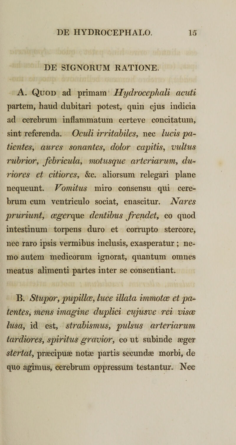 DE SIGNORUM RATIONE. A. Quod ad primam Uydrocephali acuti partem, haud dubitari potest, quin ejus indicia ad cerebrum inflammatum certeve concitatum, sint referenda. Oculi irritabiles, nec lucis pa¬ tientes, aures sonantes, dolor capitis, vultus rubrior, febricula, motusque arteriarum, du¬ riores et citiores, &amp;c. aliorsum relegari plane nequeunt. Vomitus miro consensu qui cere¬ brum cum ventriculo sociat, enascitur. Nares pruriunt, cegerqne dentibus frendet, eo quod intestinum torpens duro et corrupto stercore, nec raro ipsis vermibus inclusis, exasperatur ; ne¬ mo autem medicorum ignorat, quantum omnes meatus alimenti partes inter se consentiant. B. Stupor, pupillce, luce illata immotae et pa¬ tentes, mens imagine duplici cujusve rei visae lusa, id est, strabismus, pulsus arteriarum tardiores, spiritus gravior, eo ut subinde aeger stertat, praecipuae notae partis secundae morbi, de quo agimus, cerebrum oppressum testantur. Nec