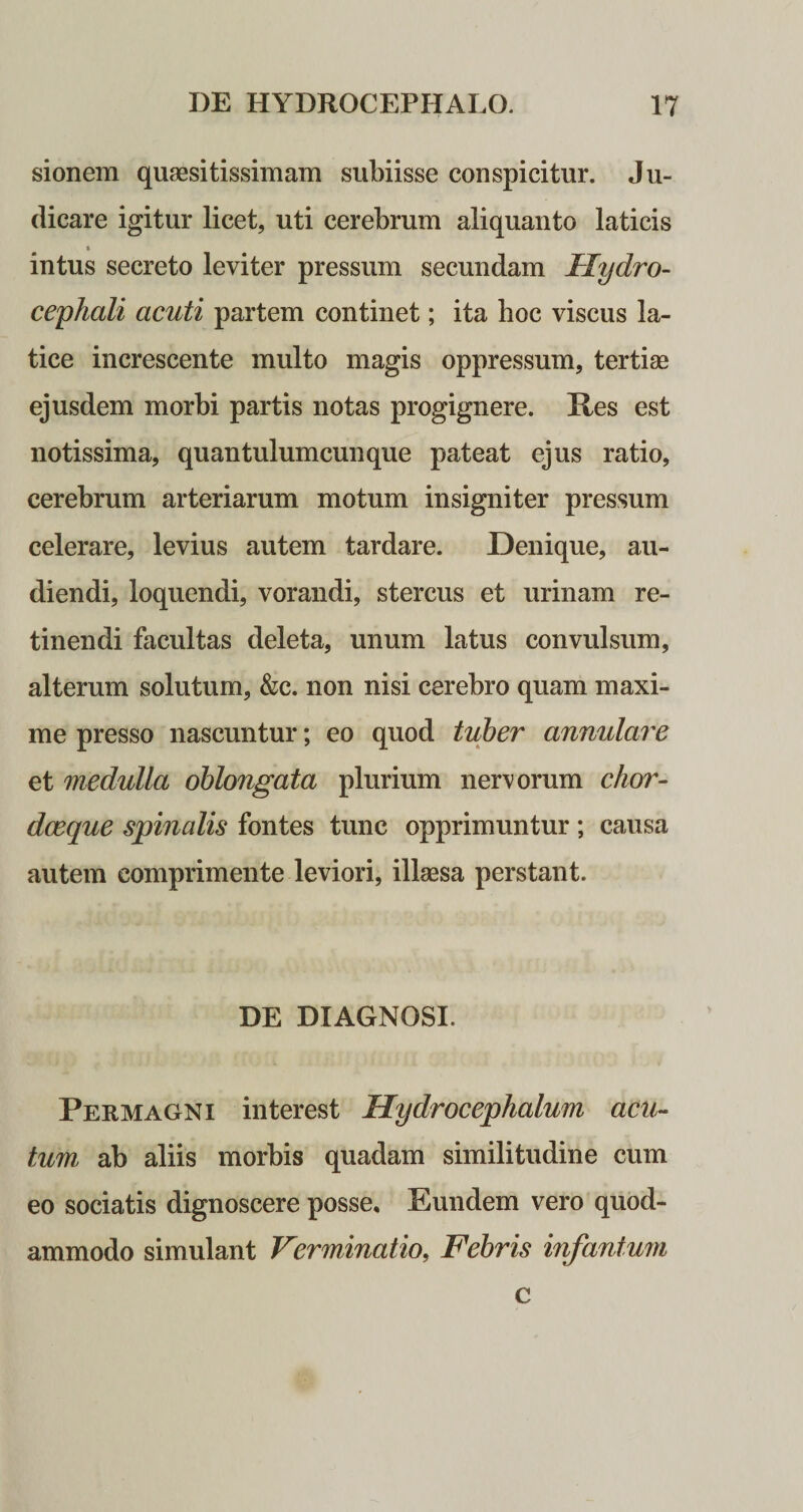 sionem quaesitissimam subiisse conspicitur. Ju¬ dicare igitur licet, uti cerebrum aliquanto laticis t intus secreto leviter pressum secundam Tlydro- cephali acuti partem continet; ita hoc viscus la¬ tice increscente multo magis oppressum, tertiae ejusdem morbi partis notas progignere. Pes est notissima, quantulumcunque pateat ejus ratio, cerebrum arteriarum motum insigniter pressum celerare, levius autem tardare. Denique, au¬ diendi, loquendi, vorandi, stercus et urinam re¬ tinendi facultas deleta, unum latus convulsum, alterum solutum, &amp;c. non nisi cerebro quam maxi¬ me presso nascuntur; eo quod tuber annulare et medulla oblongata plurium nervorum chor- dceque spinalis fontes tunc opprimuntur; causa autem comprimente leviori, illaesa perstant. DE DIAGNOSI. Permagni interest Hydrocephalum acu¬ tum ab aliis morbis quadam similitudine cum eo sociatis dignoscere posse. Eundem vero quod¬ ammodo simulant Verminatio, Febris infantum c