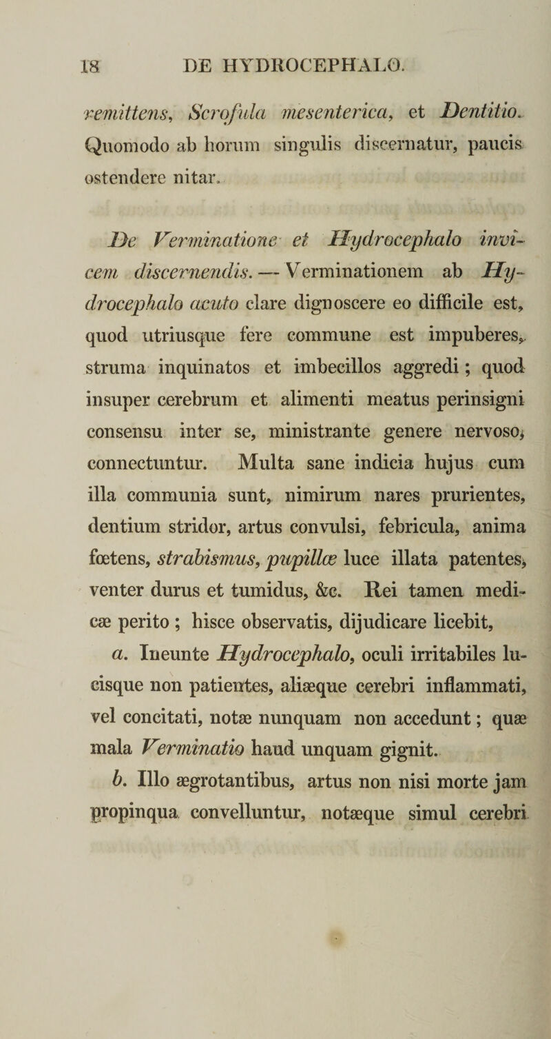 remittens, Scrofula mesenterica, et Dentitio.. Quomodo ab horum singulis discernatur, paucis ostendere nitar. De Verminatione ei Ilydrocephalo invi¬ cem discernendis. — Verminationem ab Hy~ d7'ocephalo acuto clare dignoscere eo difficile est, quod utriusque fere commune est impuberes, struma inquinatos et imbecillos aggredi; quod insuper cerebrum et alimenti meatus perinsigni consensu inter se, ministrante genere nervoso* connectuntur. Multa sane indicia hujus cum illa communia sunt, nimirum nares prurientes, dentium stridor, artus convulsi, febricula, anima foetens, strabismus, pupillae luce illata patentes, venter durus et tumidus, &amp;c. Rei tamen medi¬ cae perito ; hisce observatis, dijudicare licebit, a. Ineunte Ilydrocephalo, oculi irritabiles lu¬ cisque non patientes, aliaeque cerebri inflammati, vel concitati, notae nunquam non accedunt; quae mala Verminatio haud unquam gignit. b. Illo aegrotantibus, artus non nisi morte jam propinqua convelluntur, notaeque simul cerebri