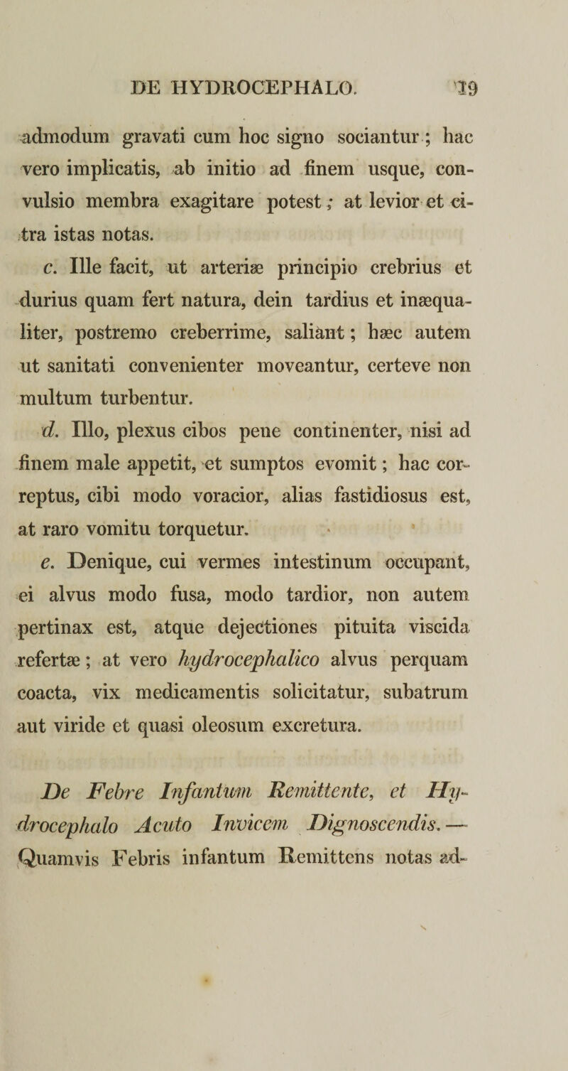 admodum gravati cum hoc signo sociantur; hac vero implicatis, ab initio ad finem usque, con¬ vulsio membra exagitare potest; at levior et ci¬ tra istas notas. c. Ille facit, ut arteriae principio crebrius et durius quam fert natura, dein tardius et inaequa¬ liter, postremo creberrime, saliant; haec autem ut sanitati convenienter moveantur, certeve non multum turbentur. d. Illo, plexus cibos pene continenter, nisi ad finem male appetit, et sumptos evomit; hac cor¬ reptus, cibi modo voracior, alias fastidiosus est, at raro vomitu torquetur. e. Denique, cui vermes intestinum occupant, ei alvus modo fusa, modo tardior, non autem pertinax est, atque dejectiones pituita viscida refertae; at vero hydrocephcdico alvus perquam coacta, vix medicamentis solicitatur, subatrum aut viride et quasi oleosum excretura. De Febre Infantuin Remittente, et Hy- drocephalo Acuto Invicem Dignoscendis. — Quamvis Febris infantum Remittens notas ad»