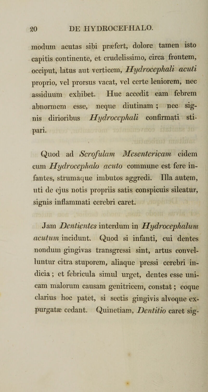 modum acutas sibi praefert, dolore tamen isto capitis continente, et crudelissimo, circa frontem, occiput, latus aut verticem, Hydrocephali acuti proprio, vel prorsus vacat, vel certe leniorem, nec assiduum exhibet. Huc accedit eam febrem abnormem esse, neque diutinam ; nec sig¬ nis dirioribus Hydrocephali confirmati sti¬ pari. \ Quod ad Scrofulam Mesentericam eidem cum Hydrocephalo acuto commune est fere in¬ fantes, strumaque imbutos aggredi. Illa autem, uti de ejus notis propriis satis conspicuis sileatur, signis inflammati cerebri caret. Jam Dentientes interdum in Hydrocephalum acutum incidunt. Quod si infanti, cui dentes nondum gingivas transgressi sint, artus convel¬ luntur citra stuporem, aliaque pressi cerebri in¬ dicia ; et febricula simul urget, dentes esse uni¬ cam malorum causam genitricem, constat; eoque clarius hoc patet, si sectis gingivis alvoque ex¬ purgatae cedant. Quinetiam, Dentitio caret sig-