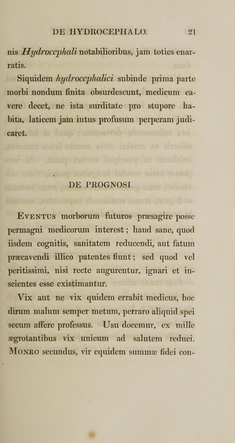nis Hydrocephali notabilioribus, jam toties enar¬ ratis. Siquidem hydrocephalici subinde prima parte morbi nondum finita obsurdescunt, medicum ca¬ vere decet, ne ista surditate pro stupore ha¬ bita, laticem jam intus profusum perperam judi¬ caret. DE PROGNOSI Eventus morborum futuros .praesagire posse permagni medicorum interest; haud sane, quod iisdem cognitis, sanitatem reducendi, aut fatum praecavendi illico patentes fiunt; sed quod vel peritissimi, nisi recte augurentur, ignari et in¬ scientes esse existimantur. Vix aut ne vix quidem errabit medicus, hoc dirum malum semper metum, perraro aliquid spei secum affere professus. Usu docemur, ex mille aegrotantibus vix unicum ad salutem reduci. Moneo secundus, vir equidem summae fidei con-