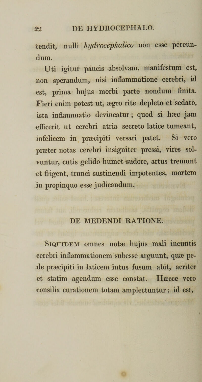 tendit, nulli hydroceplialico non esse pereun¬ dum. Uti igitur paucis absolvam, manifestum est, non sperandum, nisi inflammatione cerebri, id est, prima hujus morbi parte nondum fluita. Fieri enim potest ut, aegro rite depleto et sedato, ista inflammatio devincatur; quod si haec jam efflcerit ut cerebri atria secreto latice tumeant, infelicem in praecipiti versari patet. Si vero praeter notas cerebri insigniter pressi, vires sol¬ vuntur, cutis gelido humet sudore, artus tremunt et frigent, trunci sustinendi impotentes, mortem in propinquo esse judicandum. DE MEDENDI RATIONE. Siquidem omnes notae hujus mali ineuntis cerebri inflammationem subesse arguunt, quae pe¬ de praecipiti in laticem intus fusum abit, acriter et statim agendum esse constat. Haecce vero consilia curationem totam amplectuntur; id est,