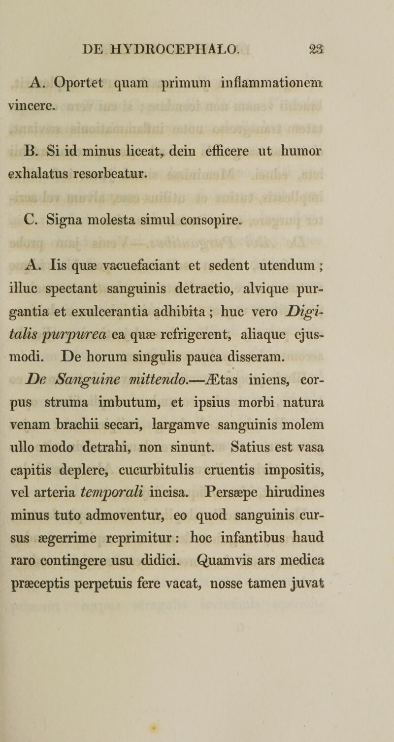 A. Oportet quam primum inflammationem vincere. B. Si id minus liceatr dein efflcere ut humor exhalatus resorbeatur. C. Signa molesta simul consopire. A. Iis quae vacuefaciant et sedent utendum; illuc spectant sanguinis detractio, alvique pur¬ gantia et exulcerantia adhibita; huc vero Digi¬ talis 'purpurea ea quae refrigerent, aliaque ejus¬ modi. De horum singulis pauca disseram. * De Sanguine mittendo.—iEtas iniens, cor¬ pus struma imbutum, et ipsius morbi natura venam brachii secari, largamve sanguinis molem ullo modo detrahi, non sinunt. Satius est vasa capitis deplere, cucurbitulis cruentis impositis, vel arteria temporali incisa. Persaepe hirudines minus tuto admoventur, eo quod sanguinis cur¬ sus aegerrime reprimitur: hoc infantibus haud raro contingere usu didici. Quamvis ars medica praeceptis perpetuis fere vacat, nosse tamen juvat