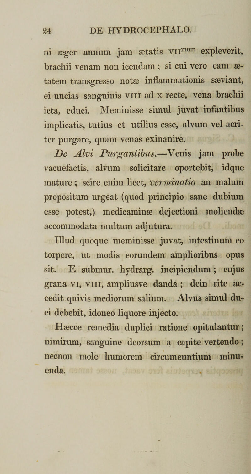 ni aeger annum jam aetatis vnmum expleverit, brachii venam non icendam ; si cui vero eam ae¬ tatem transgresso notae inflammationis saeviant, ei uncias sanguinis viii ad x recte, vena brachii icta, educi. Meminisse simul juvat infantibus implicatis, tutius et utilius esse, alvum vel acri¬ ter purgare, quam venas exinanire. De Alvi Purgantibus.—Venis jam probe vacuefactis, alvum solicitare oportebit, idque mature; scire enim licet, verminatio an malum propositum urgeat (quod principio sane dubium esse potest,) medicaminas dejectioni moliendae accommodata multum adjutura. Illud quoque meminisse juvat, intestinum eo torpere, ut modis eorundem amplioribus opus sit. E submur. hydrarg. incipiendum; cujus grana vi, viii, ampliusve danda ; dein rite ac¬ cedit quivis mediorum salium. Alvus simul du¬ ci debebit, idoneo liquore injecto. Haecce remedia duplici ratione opitulantur; nimirum, sanguine deorsum a capite vertendo; necnon mole humorem circumeuntium minu¬ enda.