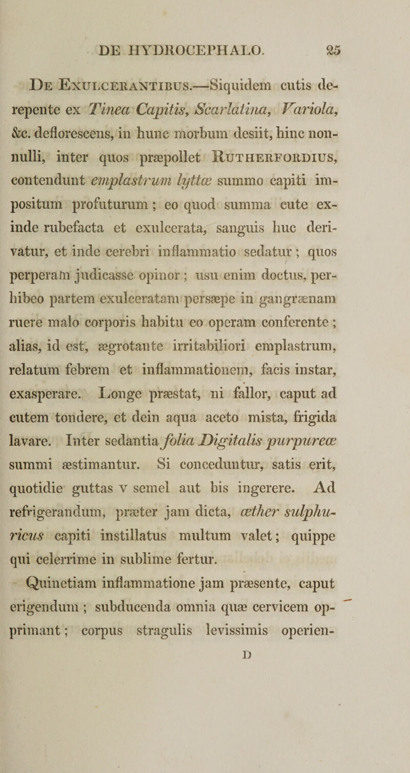 De Exulcerantibus.—Siquidem cutis de¬ repente ex Tinea Capitis, Scarlatina, Variola, &amp;c. deflorescens, in hunc morbum desiit, hinc non¬ nulli, inter quos praepollet Hutherfordxus, contendunt emplastrum lyttw summo capiti im¬ positum profuturum; eo quod summa cute ex¬ inde rubefacta et exulcerata, sanguis huc deri¬ vatur, et inde cerebri inflammatio sedatur; quos perperam judicasse opinor ; usu enim doctus, per¬ hibeo partem exulceratam persaepe in gangraenam ruere malo corporis habitu eo operam conferente; alias, id est, aegrotante irritabiliori emplastrum, relatum febrem et inflammationem, facis instar, exasperare. Longe praestat, ni fallor, caput ad cutem tondere, et dein aqua aceto mista, frigida lavare. Inter sedantia folia Digitalis purpureae summi aestimantur. Si conceduntur, satis erit, quotidie guttas v semel aut bis ingerere. Ad refrigerandum, praeter jam dicta, cether sulphu- ficus capiti instillatus multum valet; quippe qui celerrime in sublime fertur. Quinetiam inflammatione jam praesente, caput erigendum ; subducenda omnia quae cervicem op¬ primant ; corpus stragulis levissimis operien- D