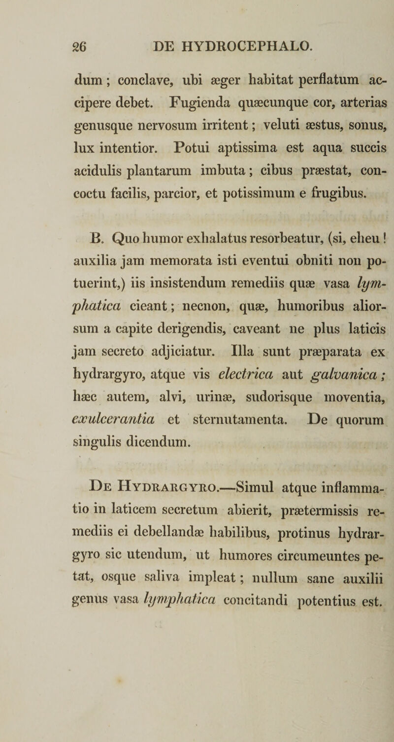 dum; conclave, ubi aeger habitat perflatum ac¬ cipere debet. Fugienda quaecunque cor, arterias genusque nervosum irritent; veluti aestus, sonus, lux intentior. Potui aptissima est aqua succis acidulis plantarum imbuta; cibus praestat, con¬ coctu facilis, parcior, et potissimum e frugibus. B. Quo humor exhalatus resorbeatur, (si, eheu! auxilia jam memorata isti eventui obniti non po¬ tuerint,) iis insistendum remediis quae vasa lym¬ phatica cieant; necnon, quae, humoribus alior¬ sum a capite derigendis, caveant ne plus laticis jam secreto adjiciatur. Illa sunt praeparata ex hydrargyro, atque vis electrica aut galvanica; haec autem, alvi, urinae, sudorisque moventia, exulcerantia et sternutamenta. De quorum singulis dicendum. De Hydraegyho.—Simul atque inflamma¬ tio in laticem secretum abierit, praetermissis re¬ mediis ei debellandae habilibus, protinus hydrar¬ gyro sic utendum, ut humores circumeuntes pe¬ tat, osque saliva impleat; nullum sane auxilii genus vasa lymphatica concitandi potentius est.