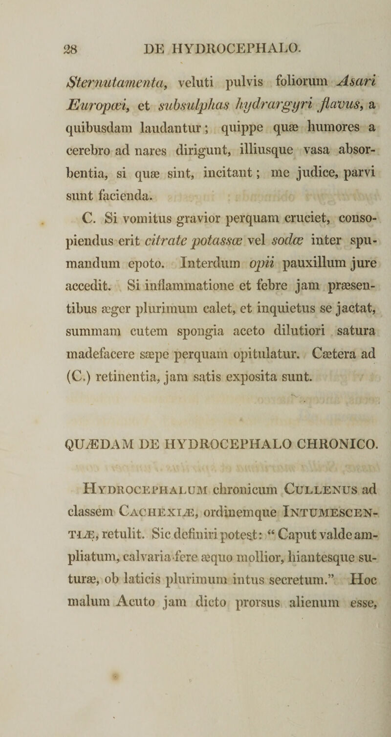 Sternutamenta, veluti pulvis foliorum Asari Europaei, et subsulphas hydrargyri flavus, a quibusdam laudantur; quippe quos humores a cerebro ad nares dirigunt, illiusque vasa absor¬ bentia, si quae sint, incitant; me judice, parvi sunt facienda. C. Si vomitus gravior perquam cruciet, conso¬ piendus erit citrate potassas vel sodce inter spu¬ mandum epoto. Interdum opii pauxillum jure accedit. Si inflammatione et febre jam praesen¬ tibus aeger plurimum calet, et inquietus se jactat, summam cutem spongia aceto dilutiori satura madefacere saepe perquam opitulatur. Caetera ad (C.) retinentia, jam satis exposita sunt. QILEDAM DE HYDROCEPHALO CHRONICO. Hydrocephalum chronicum Cullenus ad classem Cachexia, ordinemque Intumescen¬ tur, retulit. Sic definiri potest: “ Caput valde am¬ pliatum, calvaria fere aequo mollior, hiantesque su¬ turae, ob laticis plurimum intus secretum.” Hoc malum Acuto jam dicto prorsus alienum esse,