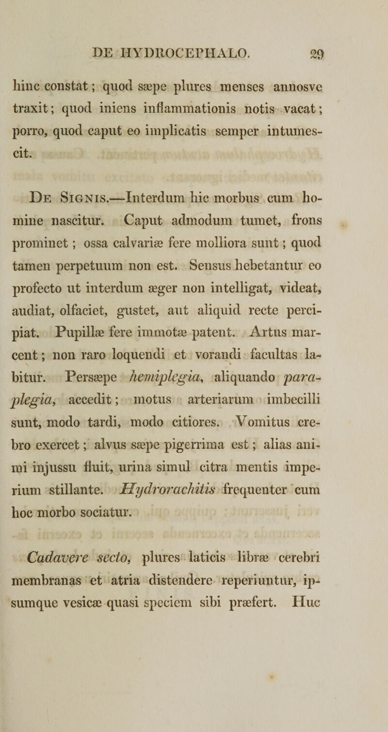 hinc constat; quod saepe plures menses annosvc traxit; quod iniens inflammationis notis vacat; porro, quod caput eo implicatis semper intumes¬ cit. De Signis.—Interdum hic morbus cum ho¬ mine nascitur. Caput admodum tumet, frons prominet; ossa calvariae fere molliora sunt; quod tamen perpetuum non est. Sensus hebetantur eo profecto ut interdum aeger non intelligat, videat, audiat, olfaciet, gustet, aut aliquid recte perci¬ piat. Pupillae fere immotae patent. Artus mar¬ cent ; non raro loquendi et vorandi facultas fa¬ bitur. Persaepe hemiplegia, aliquando para¬ plegia, accedit; motus arteriarum imbecilli sunt, modo tardi, modo citiores. Vomitus cre¬ bro exercet; alvus saepe pigerrima est; alias ani¬ mi injussu fluit, urina simul citra mentis impe¬ rium stillante. Hydrorachitis frequenter cum hoc morbo sociatur. Cadavere secto, plures laticis librae cerebri membranas et atria distendere reperiuntur, ip- sumque vesicae quasi speciem sibi praefert. Huc