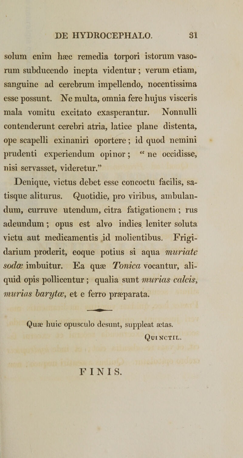 solum enim haec remedia torpori istorum vaso¬ rum subducendo inepta videntur; verum etiam, sanguine ad cerebrum impellendo, nocentissima esse possunt. Ne multa, omnia fere hujus visceris mala vomitu excitato exasperantur. Nonnulli contenderunt cerebri atria, latice plane distenta, ope scapelli exinaniri oportere; id quod nemini prudenti experiendum opinor; “ ne occidisse, nisi servasset, videretur.” Denique, victus debet esse concoctu facilis, sa¬ tisque aliturus. Quotidie, pro viribus, ambulan¬ dum, curruve utendum, citra fatigationem; rus adeundum; opus est alvo indies leniter soluta, victu aut medicamentis id molientibus. Frigi¬ darium proderit, eoque potius si aqua muriate sodce imbuitur. Ea quae Tonica vocantur, ali¬ quid opis pollicentur ; qualia sunt murias calcis, mimas barytce, et e ferro praeparata. Quae huic opusculo desunt, suppleat aetas. Quinctil. F I N I S.